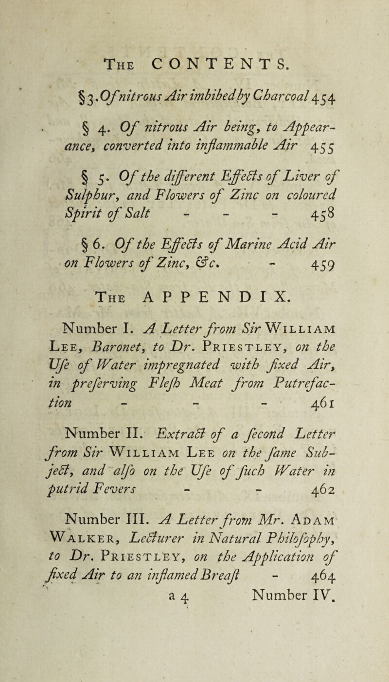 § 3 • Ofnitrous Air imbibed by Charcoal 454 § 4. Of nitrous Air being, to Appear¬ ance, converted into inflammable Air 455 § 5. Of the different Effects of Liver of Sulphur, and Flowers of Zinc on coloured Spirit of Salt - - - 458 § 6. Of the Efledls of Mar me Acid Air * on Flowers of Zinc, &c. . - - 459 The APPENDIX. Number I. A Letter from Sir William Lee, Baronet, to Dr. Priestley, on the Ufe of Water impregnated with fixed Airy in preferving Flejh Meat from Putrefac¬ tion - - -'461 Number II. Extract of a fecond Letter from Sir William Lee on the fame Sub- jeB, and alfo on the Ufe of pitch Water in putrid Fevers - - 462 Number III. A Letter from Mr. Adam Wa lker, Ledlurer in Natural Philofophy, to Dr. Priestley, on the Application of fixed Air to an inflamed Breafi - 464 a 4 Number IV.