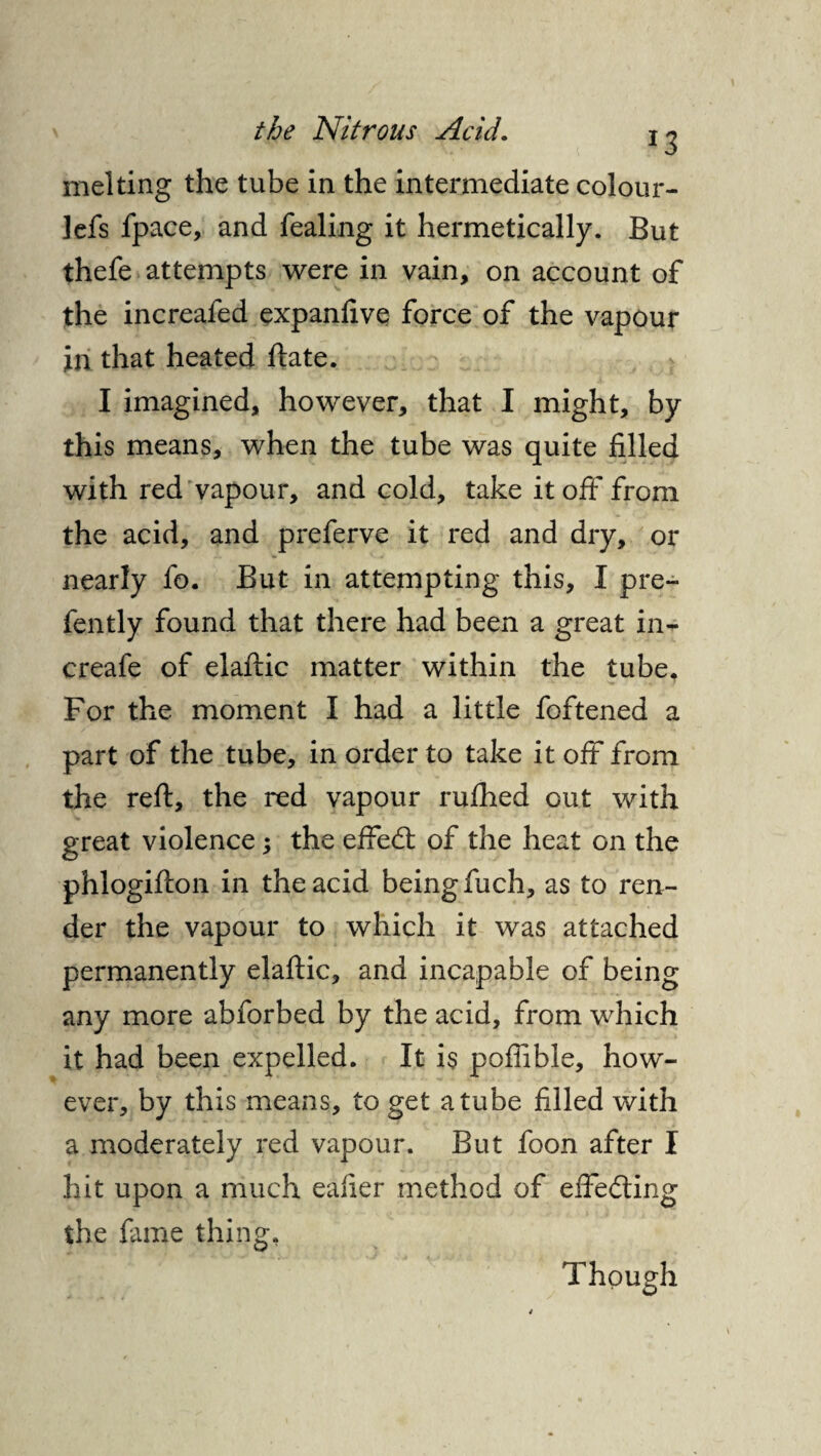 *3 melting the tube in the intermediate colour- lefs fpace, and fealing it hermetically. But thefe attempts were in vain, on account of the increafed expanfive force of the vapour in that heated ftate. I imagined, however, that I might, by this means, when the tube was quite filled with red vapour, and cold, take it off from the acid, and preferve it red and dry, or nearly fo. But in attempting this, I pre- fently found that there had been a great in- creafe of elaftic matter within the tube. For the moment I had a little foftened a part of the tube, in order to take it oft from the reft, the red vapour rufhed out with great violence; the effedl of the heat on the phlogifton in the acid being fuch, as to ren¬ der the vapour to which it was attached permanently elaftic, and incapable of being any more abforbed by the acid, from which it had been expelled. It i$ pofiible, how¬ ever, by this means, to get a tube filled with a moderately red vapour. But foon after I hit upon a much eafier method of effefting the fame thing. Though