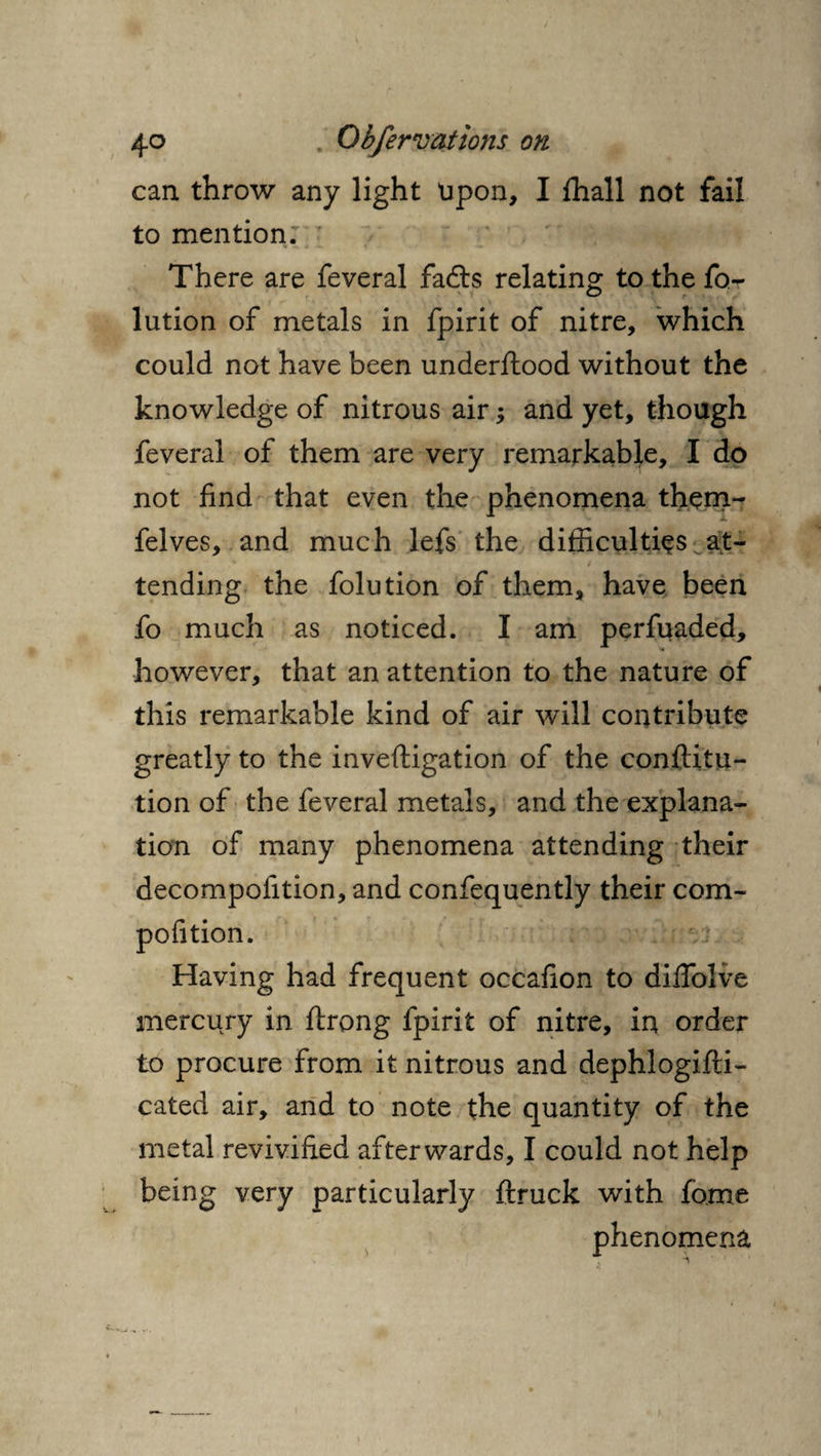 can throw any light upon, I fhall not fail to mention. There are feveral fadts relating: to the fo- lution of metals in fpirit of nitre, which could not have been underftood without the knowledge of nitrous air; and yet, though feveral of them are very remarkable, I do not find that even the phenomena them- felves, and much lefs the difficulties at¬ tending the folution of them, have been fo much as noticed. I am perfuaded, however, that an attention to the nature of this remarkable kind of air will contribute greatly to the inveftigation of the confuta¬ tion of the feveral metals, and the explana¬ tion of many phenomena attending their decompofition, and confequently their com- pofition. Having had frequent occafion to diffolve mercury in ftrong fpirit of nitre, in order to procure from it nitrous and dephlogifti- cated air, and to note the quantity of the metal revivified afterwards, I could not help being very particularly ftruck with fome phenomena