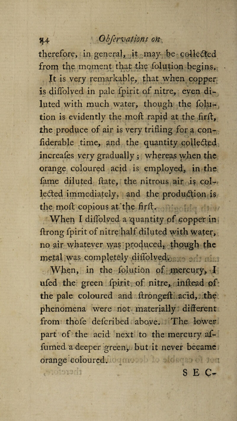 therefore, in general, it may- be collected from the moment that the folution begins. It is very remarkable, that when copper is diffolved in pale fpirit of nitre, even di¬ luted with much water, though the folur- tion is evidently the moft rapid at the firft, the produce of air is very trifling for a con- liderable time, and the quantity collected increafes very gradually; whereas v/hen the orange coloured acid is employed, in the lame diluted ftate, the nitrous air is col¬ lected immediately, and the production is the moft copious at'the firft. When I diffolved a quantity pf Gopper in ftrong fpirit of nitre half diluted with water, no air whatever was produced, though the metal was completely diffolved. When, in the folution of mercury, I ufed the green fpirit of nitre, inftead of the pale coloured and ftrongeft. acid, the phenomena were not materially different from thofe defcribed above. The lower part of the acid next to the mercury af- fumed a deeper green, but it never became orange coloured. r S E C-