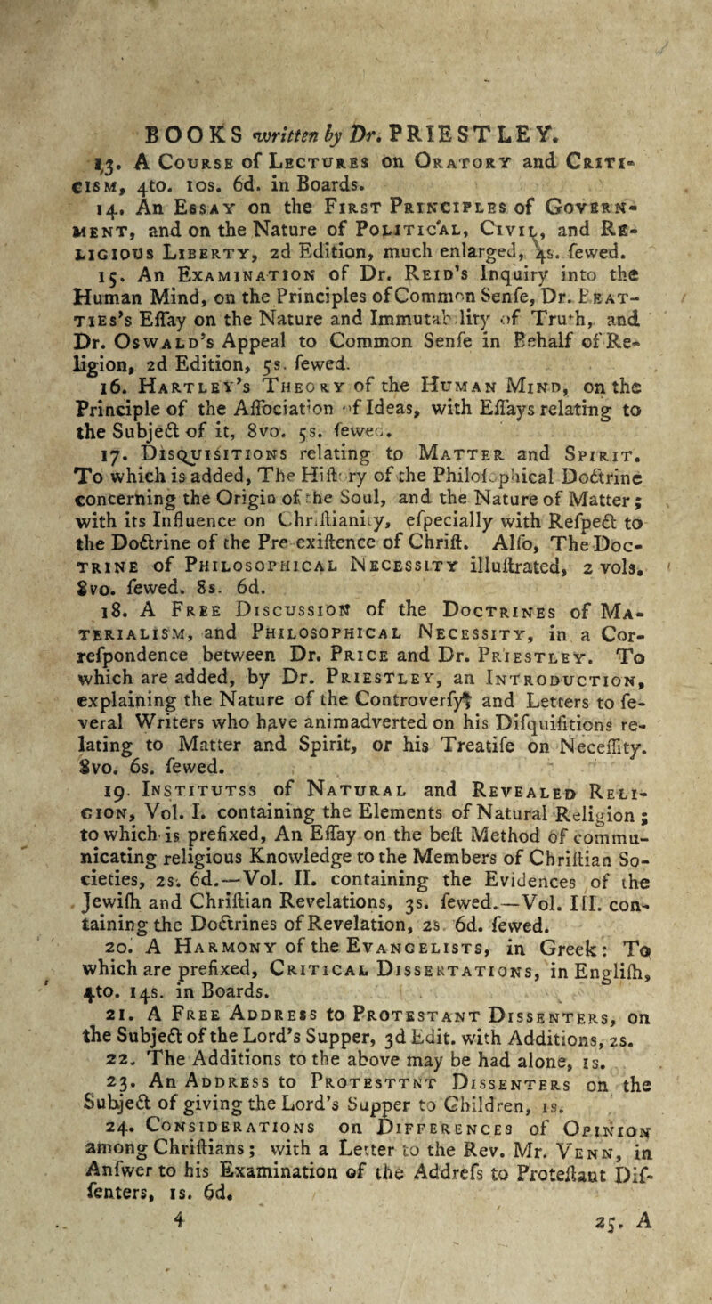 1,3. A Course of Lectures on Oratory and Criti¬ cism, 4to. ios. 6d. in Boards. 14. An Essay on the First Principles of Govern¬ ment, and on the Nature of Political, Civil, and Re¬ ligious Liberty, 2d Edition, much enlarged, '4s. fewed. 15. An Examination of Dr. Reid’s Inquiry into the Human Mind, on the Principles of Common Senfe, Dr. Peat- ties^ Eflay on the Nature and Immutab lity of Tnrh, and Dr. Oswald’s Appeal to Common Senfe in Behalf of Re¬ ligion, 2d Edition, 5s. fewed. 16. Hartley’s Theory of the Human Mind, on the Principle of the Aflbciation *»f Ideas, with Effays relating to the Subjedl of it, 8vo. 5s. feweo. 17. Disquisitions relating to Matter and Spirit. To which is added, The HiiV ry of the Philofcphical’ Dodtrine concerning the Origin of rhe Soul, and the Nature of Matter ; with its Influence on Chriilianiiy, efpecially with Refpedl to the Dodtrine of the Pre exiftence of Chrift. Alfo, The Doc¬ trine of Philosophical Necessity illuftrated, 2 vols. gvo. fewed. Ss. 6d. 18. A Free Discussion of the Doctrines of Ma¬ terialism, and Philosophical Necessity, in a Cor- refpondence between Dr. Price and Dr. Priestley. To which are added, by Dr. Priestley, an Introduction, explaining the Nature of the Controverfyt and Letters to fe- veral Writers who have animadverted on his Difquifitions re¬ lating to Matter and Spirit, or his Treatife on Neceflity. Svo. 6s. fewed. 19. Institutss of Natural and Revealed Reli¬ gion, Vol. I. containing the Elements of Natural Religion ; to which is prefixed. An Eflay on the bell Method of commu¬ nicating religious Knowledge to the Members of Chriftian So¬ cieties, 2s. 6d.—Vol. II. containing the Evidences of the Jewifh and Chriftian Revelations, 3s. fewed.—Vol. III. con¬ taining the Dodtrines of Revelation, 23 6d. fewed. 20. A Harmon y of the Evangelists, in Greek: To which are prefixed. Critical Dissertations, in Englilh, 4-to. 14s. in Boards. 21. A Free Address to Protestant Dissenters, on the Subjedt of the Lord’s Supper, 3d Edit, with Additions, 2s. 22. The Additions to the above may be had alone, is. 23. An Address to Protesttnt Dissenters on the Subjedl of giving the Lord’s Supper to Children, is. 24. Considerations on Differences of Opinion among Chriftians; with a Letter to the Rev. Mr. Ven n, in Anfwer to his Examination of the Addrefs to Proteflant Dif- fenters, is. 6d. 4 25. A