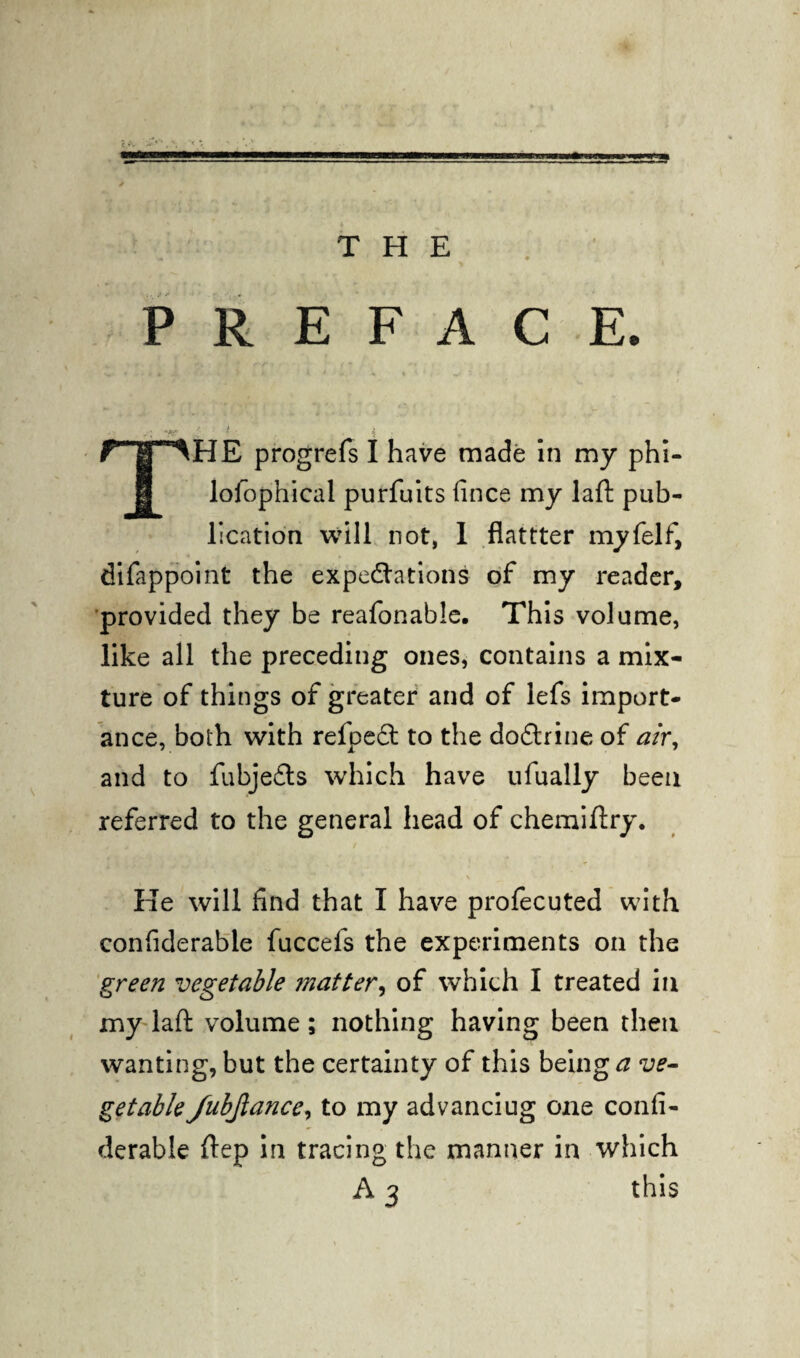 THE PREFACE. ' r'i * ■ ' i THE progrefs I have made in my phi- lofophical purfuits fince my laft pub¬ lication will not, I flattter myfelf, difappoint the expectations of my reader, provided they be reafonable. This volume, like all the preceding ones, contains a mix¬ ture of things of greater and of lefs import¬ ance, both with refpeft to the doCtrine of air, and to fubjeCts which have ufually been referred to the general head of chemiftry. He will find that I have profecuted with confiderable fuccefs the experiments on the green vegetable matter, of which I treated in my laft volume; nothing having been then wanting, but the certainty of this being ve¬ getable fubjlance, to my advanciug one confi¬ derable ftep in tracing the manner in which A 3 this