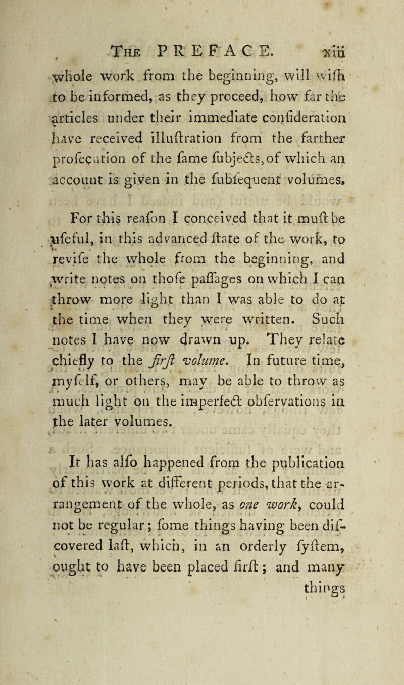 • ^ i whole work from the beginning, will wifh to be informed, as they proceed, howr far the articles under their immediate confideration • have received illuftration from the farther profecution of the fame fubje£ls,of which an account is given in the fubiequent volumes. For this reafbn I conceived that it muftbe ufeful, in this advanced ftate of the work, to revife the whole from the beginning, and write notes on thofe paflages on which I can throw more light than 1 was able to do at the time when they were written. Such notes 1 have now drawn up. They relate chiefly to the jirjl volume. In future time, myfelf, or others, mav be able to throw as . t 4 » much light on the the later volumes. It has alfo happened from the publication of this work at different periods, that the ar¬ rangement of the whole, as one work, could not be regular; fome things having been dif- covered laft, which, in an orderly fyftem, ought to have been placed firft; and many things imperfeft obfervations in