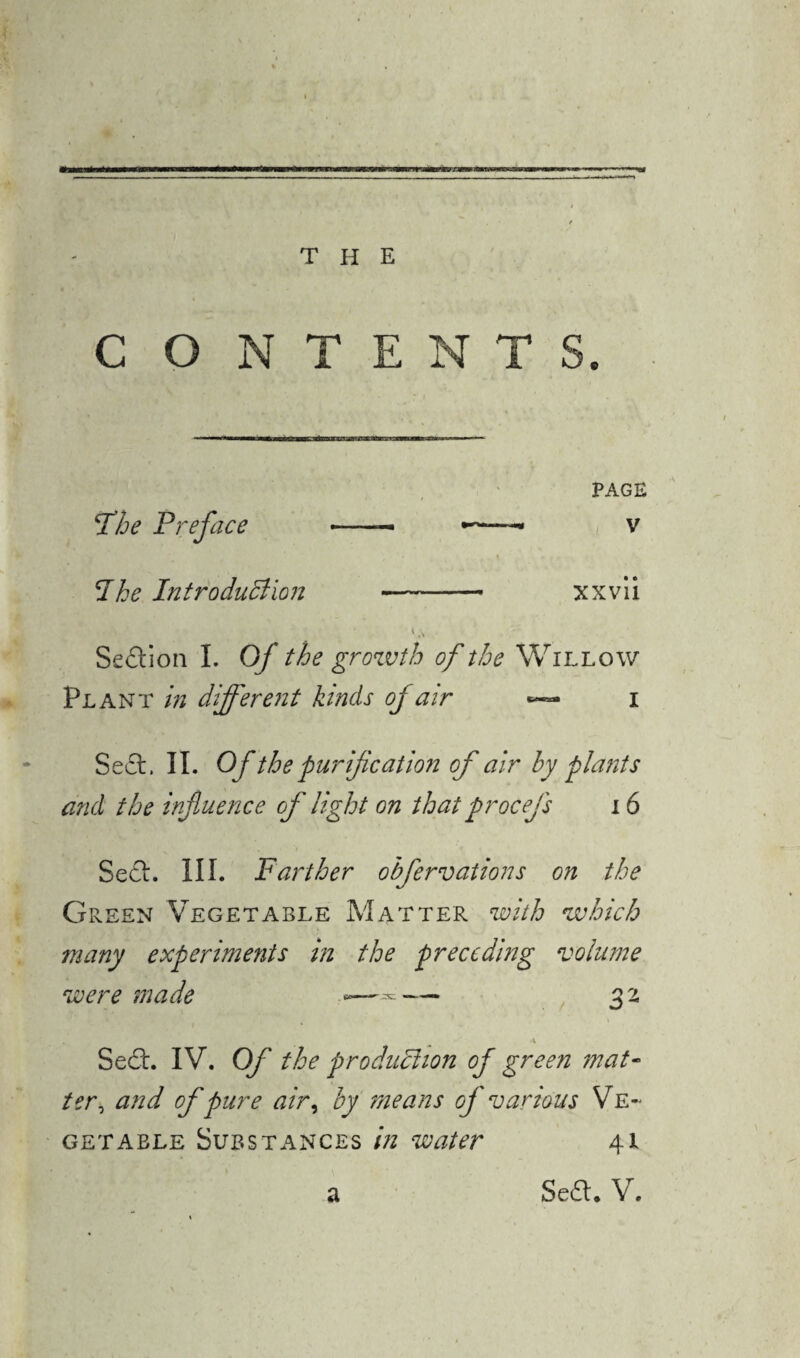 C O NTENTS. PAGE (The Preface --— v I he Introduction - xxvii Sedion I. Of the growth of the Willow Plant in different kinds oj air i Sed. II. Of the purification of air by plants and the influence of light on that p rocefs 16 Sed. III. Farther obfervations on the Green Vegetable Matter with which many experiments in the preceding volume were made *—= — 3 2 \ Sed. IV. Of the production of green mat¬ ter, and of pure air, by means of various Ve¬ getable Substances in water 41