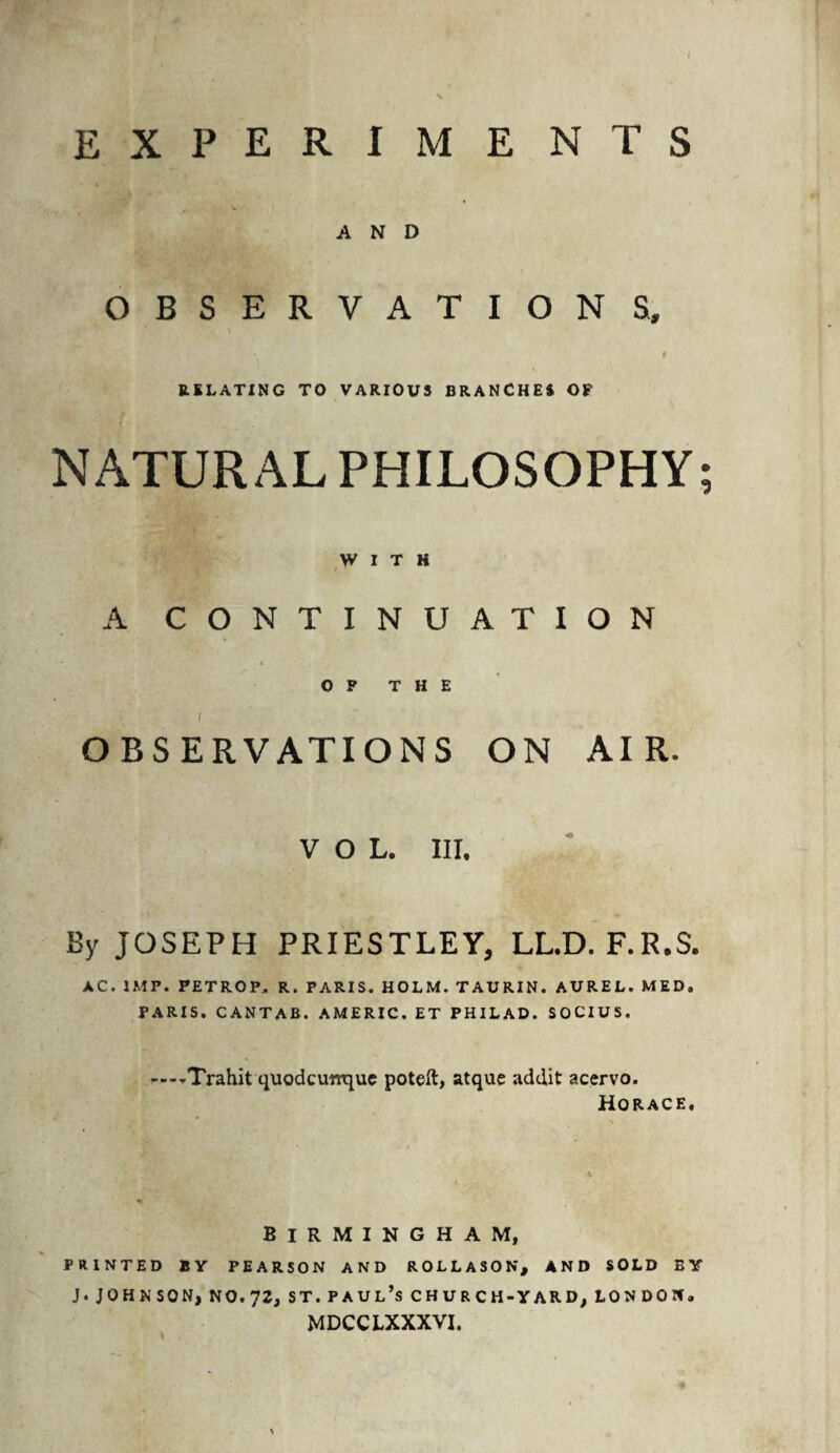 EXPERIME NTS AND OBSERVATION S, I RELATING TO VARIOUS BRANCHES Of NATURAL PHILOSOPHY; WITH A CONTINUATION OF THE l OBSERVATIONS ON AIR. VOL. III. By JOSEPH PRIESTLEY, LL.D. F.R.S. AC. IMP. PETROP, R. PARIS. HOLM. TAURIN. AUREL. MED. PARIS. CANTAB. AMERIC. ET PHILAD. SOCIUS. ---■rTrahit quodcumque poteft, atque addit acervo. Horace. Birmingham, PRINTED BY PEARSON AND ROLLASON, AND SOLD BY J. JOHN SON, NO. 72, ST. PAUL’S CHURCH-YARD, LONDON. MDCCLXXXVI. \