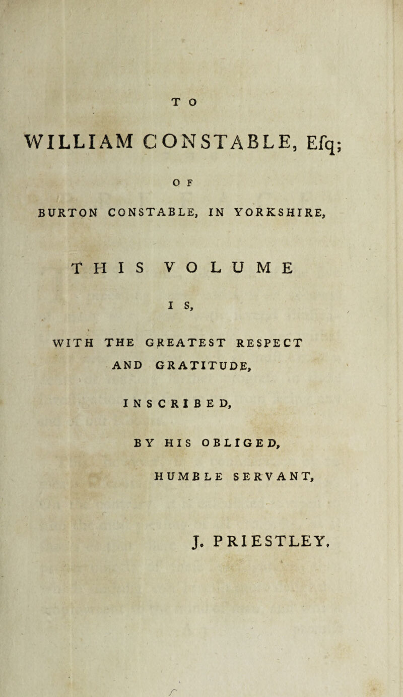 WILLIAM CONSTABLE, Efq; O F BURTON CONSTABLE, IN YORKSHIRE, THIS VOLUME i s, WITH THE GREATEST RESPECT AND GRATITUDE, INSCRIBED, BY HIS OBLIGED, HUMBLE SERVANT, J. PRIESTLEY,