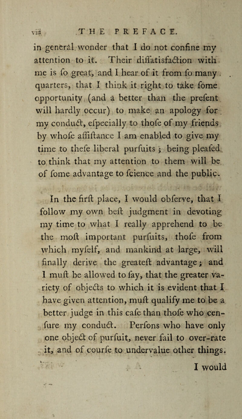 in general wonder that I do not confine my attention to it. Their difiatisfaftion with me is fo great, and I hear of it from fo many , quarters, that I think it right to take fome opportunity (and a better than the prefent will hardly occur) to make an apology for. my conduct, efpecially to thofe of my friends by whofe affiftance I am enabled to give my time to thefe liberal purfuits; being pleated, to think that my attention to them will be of fome advantage to fcience and the public. i . « *••* • * v* In the firft place, I would obferve, that I follow my own beft judgment in devoting my time to what I really apprehend to be the moft important purfuits, thofe from which myfelf, and mankind at large, will finally derive the greateft advantage; and 1 muft be allowed to lay, that the greater va¬ riety of objects to which it is evident that I have given attention, muft qualify me to be a better judge in this cafe than thofe who cen- fure my conduct. Perfons who have only one objedf of purfuit, never fail to over-rate it, and of courfe to undervalue other things. k ^— .. , * I would ■V