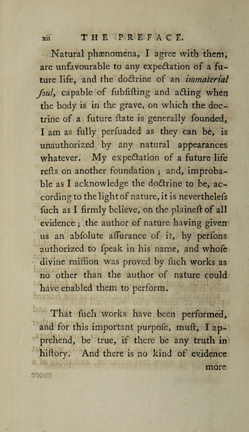 «» Natural phenomena, I agree with them, are unfavourable to any expectation of a fu¬ ture life, and the doCtrine of an immaterial foul, capable of fubfifting and aCting when the body is in the grave, on which the doc¬ trine of a future ftate is generally founded, I am as fully perfuaded as they can be, is unauthorized by any natural appearances whatever. My expectation of a future life refts on another foundation ; and, improba¬ ble as I acknowledge the doCtrine to be, ac¬ cording to the light of nature, it is neverthelefs fuch as I firmly believe, on the plained: of all evidence ; the author of nature having given us an abfolute affurance of it, by perfons authorized to fpeak in his name, and whofe divine million was proved by fuch works as no other than the author of nature could have enabled them to perform. That fuch works have been performed, and for this important purpofe, muft, I ap¬ prehend, be true, if there be any truth in hiftory. And there is no kind of evidence jt* iC/ #