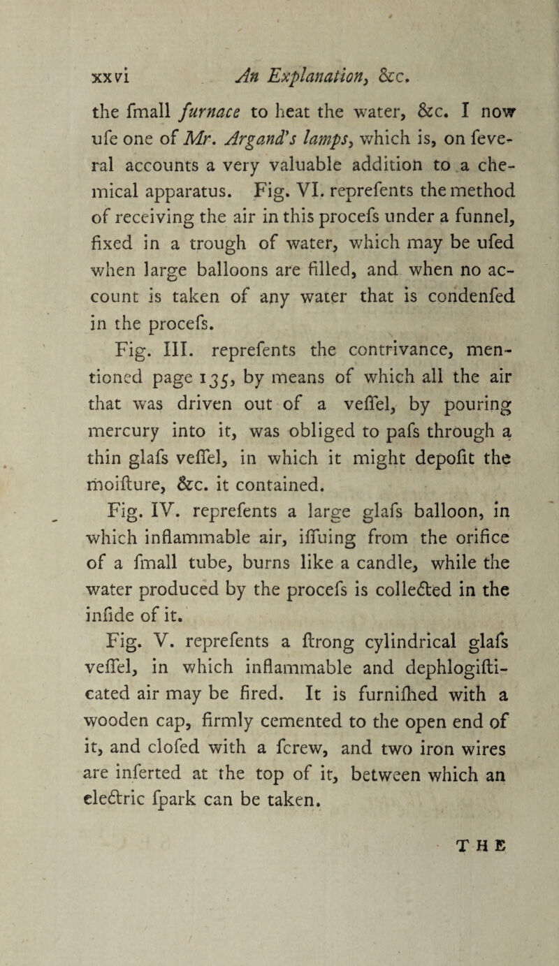 * xx vi An Explanation, &c. the fmall furnace to heat the water, &c. I now life one of Mr. Argand's lamps, which is, on fede¬ ral accounts a very valuable addition to a che¬ mical apparatus. Fig. VI. reprefents the method of receiving the air in this procefs under a funnel, fixed in a trough of water, which may be ufed when large balloons are filled, and when no ac¬ count is taken of any water that is condenfed in the procefs. Fig. III. reprefents the contrivance, men¬ tioned page 135, by means of which all the air that was driven out of a veflel, by pouring mercury into it, was obliged to pafs through a thin glafs vefiel, in which it might depofit the moifture, &c. it contained. Fig. IV. reprefents a large glafs balloon, in which inflammable air, iffuing from the orifice of a fmall tube, burns like a candle, while the water produced by the procefs is colle&ed in the infide of it. Fig. V. reprefents a flrong cylindrical glafs veffel, in which inflammable and dephlogifti- cated air may be fired. It is furnifhed with a wooden cap, firmly cemented to the open end of it, and clofed with a fcrew, and two iron wires are inferted at the top of it, between which an ele&ric fpark can be taken.