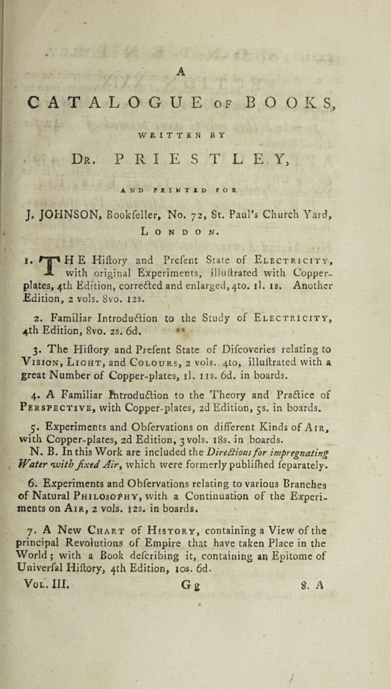 A CATALOGUE of BOOKS, WRITTEN BY Dr. PRIESTLEY, AND PRINT ID FOR. J, JOHNSON, Bookfeller, No. 72, St. Paul’s Church Yard, London. I. ^pHE Hiftory and Prefent State of Electricity, JL with original Experiments, illultrated with Copper¬ plates, 4th Edition, corrected and enlarged, 4to. il. is. Another Edition, 2 vols. Bvo. 12s. 2. Familiar Introduction to the Study of Electricity, 4th Edition, 8vo. 2s. 6d. 3. The Hiftory and Prefent State of Difcoveries relating to Vi sign, Light, and Colours, 2 vols. 4to, illultrated with a great Number of Copper-plates, il. 11s. 6d. in boards. 4. A Familiar Introduction to the Theory and Pradtice of Pe rspective, with Copper-plates, 2d Edition, 5s. in boards. 5. Experiments and Obfervations on different Kinds of Air, with Copper-plates, 2d Edition, 3 vols. 18s. in boards. N. B. In this Work are included the Directions for impregnating Water nvitb fixed Air, which were formerly publifhed feparately. 6. Experiments and Obfervations relating to various Branches of Natural Philosophy, with a Continuation of the Experi¬ ments on Air, 2 vols. 12s. in boards. 7. A New Chart of History, containing a View of the principal Revolutions of Empire that have taken Place in the World; with a Book defcribing it, containing an Epitome of Univerfal Hiftory, 4th Edition, ios. 6d. Vol. III. G g $. A