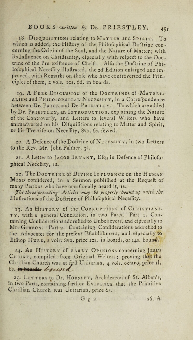 18. Disquisitions relating to Matter and Spirit. To which is added, the Hiitory of the Philofophical Dodrine con¬ cerning the Origin of the Soul, and the Nature of Matter; with its Influence on ChriAianity, efpecially with refpedl to the Doc¬ trine of the Pre-exiftence of Chrilt. Alfo the Dodrine of Phi¬ lofophical Neceffity illuArated, the 2d Edition enlarged and im¬ proved, with Remarks on thofe who have controverted the Prin¬ ciples of them, 2 vols. ios. 6d. in boards. 19. A Free Discussion of the Doctrines of Materi¬ alism and Philosophical Necessity, in a Correfpondence between Dr. Price and Dr. Priestley. To which are added by Dr. Priestley, an Introduction, explaining the Nature of the Controverfy, and Letters to feveral Writers who have animadverted on his Difquifltions relating to Matter and Spirit, or his Treadle on Neceffity, 8vo. 6s. iewed. 20. A Defence of the Dodrine of Necessity, in two Letters to the Rev. Mr. John Palmer, 3s. 21. A Letter to Jacob Bryant, Efq; in Defence of Philofo¬ phical Neceffity, is. 22. The Doctrine of Di vine Influence on the Human Mind confldered, in a Sermon publifhed at the Requeit of many Perfons who have oecafionally heard it, is. 'The three preceding Articles may be properly bound up with the Illuflrations of the Dodrine of Philofophical Neceffity. 23. An History of the Corruptions of Christiani¬ ty, with a general Concluflon, in two Parts. Part 1. Con¬ taining Conliderations addreffed to Unbelievers, and efpecially to Mr. Gibbon. Part 2. Containing Cor.flderations addrefied to the Advocates for theprefent Ellablifliment, and efpecially to Eilhop Hurd, 2 vols. 8vo. price 12s. in boards, or 14s. boumSL 24. An History of early Opinions concerning Jesus Christ, compiled from Original Writers ; proving the,!* the 1 A Unitarian, 4 vols. odavo, price 11 • 25. Letters to Dr. Horsley, Archdeacon of St. Alban’s, in two Parts, containing farther Evidence that the Primitive ChriAian Church was Unitarian, price 6s. G g 2 26. A