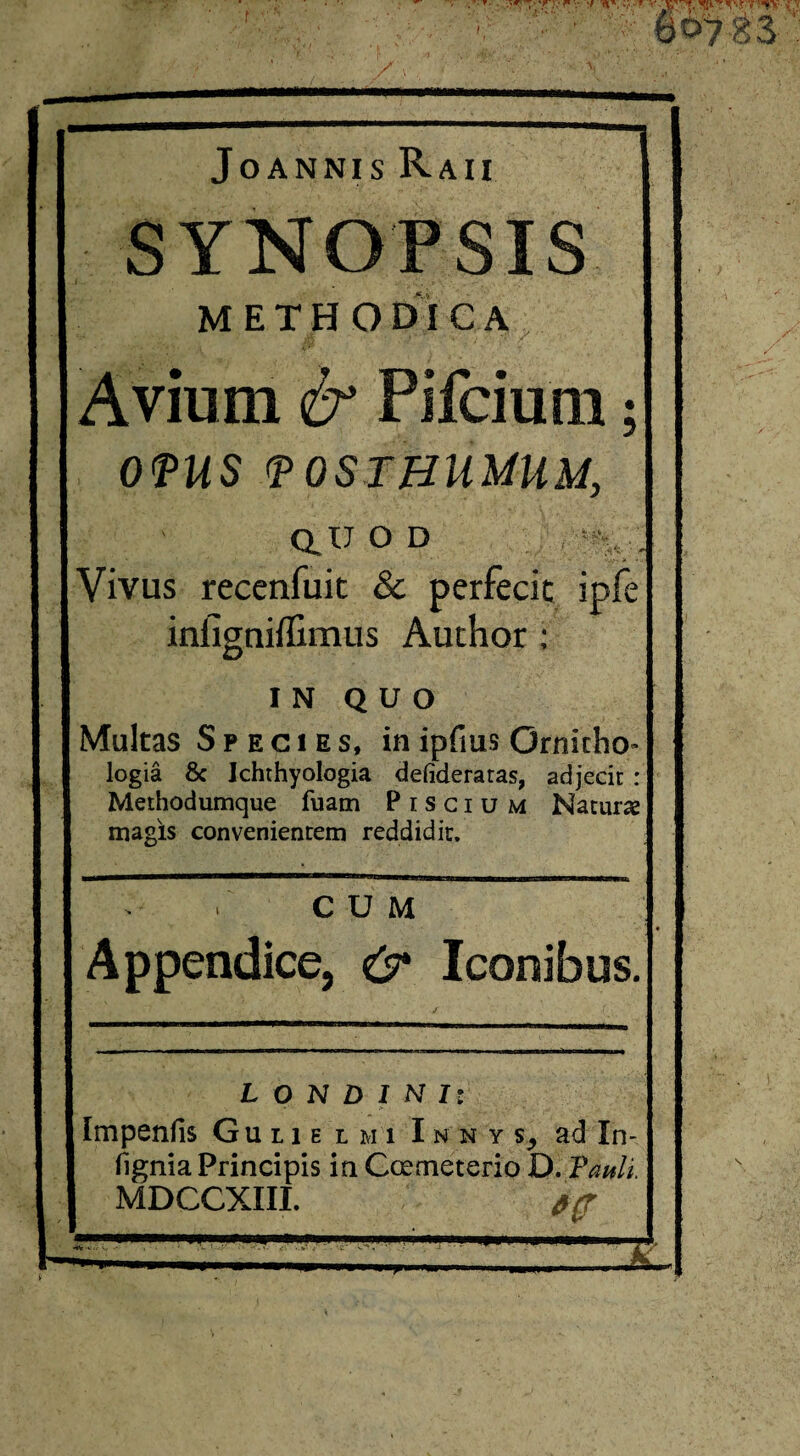 JoANNIS RaII methodica / Avium & Pifcium; 0<PUS (POSTHUMUM, Q.U O D Vivus recenfuit & perfecit ipfe infigniilimiis Author: IN QUO Multas Species, inipfius Ornicho- logia 8c Ichthyoiogia defideraras, adjecit: Methodumque fuam Piscium Natur» magis convenientem reddidit. CUM Appendice, & Iconibus. L O N D I N I: Impenfis G u 11 e l m i I n n y s, ad In- figniaPrincipis in Ccemeterio D. Pauli. MDCCXIII.