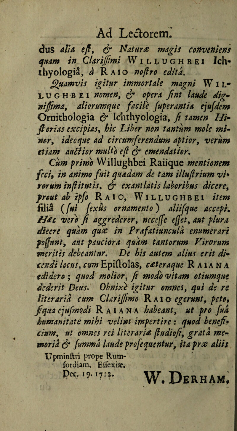 dus diA ^yf, ^ Natur£ magis conveniens qmm in Clartffimi Wil^ughbei Ich- thyologiS, ^ Raio noftro edita. £luamvis igitur immortale magni W i l* LUGHBEi nomen^ opera fint laude dig^ niffima^ aliorumque facile fuperantia ejufdem Omithologia & Idithyologia, Ji tamen Hp- fi orias excipias, hic Lihcr non tantum mole mi^ mr, ideo que ad circumferendum aptior, verum etiam auBior multo ef ^ emendatior. Cum primo Willughbei Raiique mentionem fecif in animo fuit quadam de tam illufrium vh rorum in fi it ut is. ^ exantlatis laboribus dicere, frout ah ipfo R aIO, Wili^ughbei item filii ((ui fexus ornamento) aliifque accepi. H£c vero fi aggrederer, neceffe e fiet, aut plura dicere quam qu^ in Prafatiunculd enumerari fofiunt, aut pauciora quam tantorum Virorum meritis debeantur. De his autem alius erit di^^ cendi locus, cum Epiftolas, c£teraque R a i A N A edidero ; quod molior, fi modo vitam otiumque dederit Deus* Ohnix} igitur omnes, qui de re literarid cum Clarijfmo Raio egerunt, peto, fiqua ejufmodi R a i a N A habeant, ut pro fud immanitate mihi velint impertire: quod benefif dum, ut omnes rei literaris fiudiofi, grata me¬ moria fummd laude profequentur, ita pree aliis, Upminftri prope Riim- fordiam, ECTexia?, pec. 171^, W. Derham,