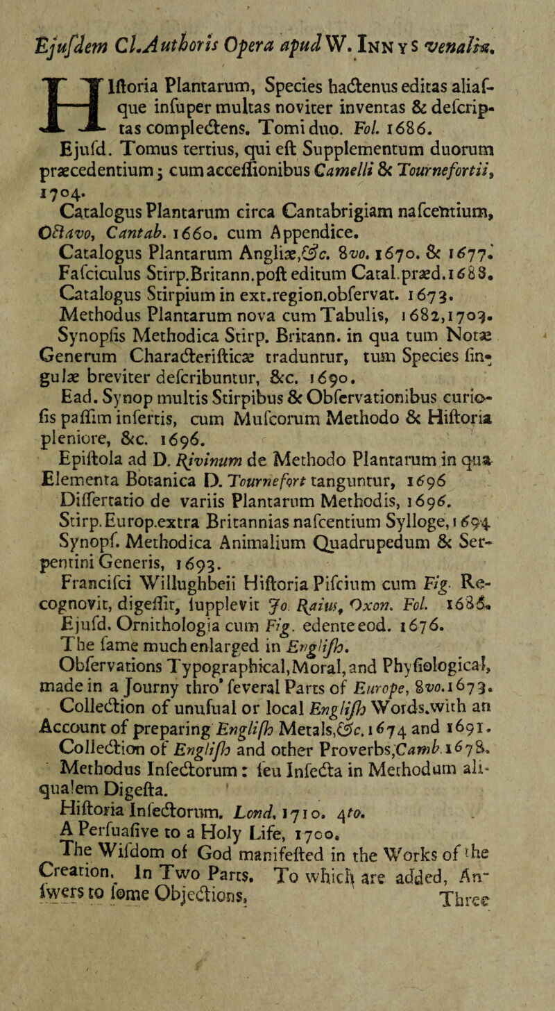 Ejufdem CLAuthorls Opera apadW, Innys venalk, Hlftoria Plantarum, Species hadlenus editas aliaf- que infuper multas noviter inventas & defcrip- tas compledlens. Tomi duo. FoL 1686. Ejufd. Tomus tertius, qui eft Supplementum duorum praecedentium 5 cum aeceffionibus Camelli & Tournefortii, 1704. Catalogus Plantarum circa Cantabrigiam nafcentium, CBavo, Cantah. 1660. cum Appendice. Catalogus Plantarum AngliaejCs^c. 8m 1670. 8c 1^77.' Fafciculus Sdrp.Britann.poft editum Catal.praed.i^SS, Catalogus Stirpium in ext.region.obfervat. 1673. Methodus Plantarum nova cum Tabulis, 1682,1709. Synoplis Methodica Stirp. Brkann. in qua tum Notse Generum Charadterifticae traduntur, tum Species lin¬ gulae breviter defcribnntur, Scc. 1690. Ead. Synop multis Stirpibus & Obfcrvationibus curio- fis paflim infertis, cum Mufcorum Methodo & Hiftoria pleniore, SiC. 1696. Epiftola ad D. t(ivmum de Methodo Plantatum in qust Elementa Botanica D. tanguntur, 1696 DilTertatio de variis Plantarum Methodis, 1696. Stirp. Europ.extra Britannias nafcentium Sylloge,i694 Synopf. Methodica Animalium Quadrupedum & Ser¬ pentini Generis, 1699. Francifci Willughbeii Hiftoria Pifcinm cum Fig- Re¬ cognovit, digelfit, lupplevit Jo. ^aius, Oxo??. FoL 1686. Ejufd. Ornithologia cum Flg. edenteeod. 1676. The fame muchenlarged in EngHJh, Obfervations Typographical,MoraI,and Phyfiological, made in a Journy thro* feveral Parts of Europe, 8^.1679. Collecftion of unufual or local EngHJh Words.wlth an Account of preparing Metals,1674 and 1691. Collecftion of Englipo and other Proverbs,C<*»)^ 1^7^* Methodus Infecftorum: feu Infedla in Methodum ait- qualem Digefta. Hiftoria Infedtorum. LW, 1710. A Perfuafive to a Holy Life, 1700, The Wifdom of God manifefted in the Works of ^he Creation.^ In Two Parts, To which are added, An“ Ivyers to lome Objedtions, Thrce