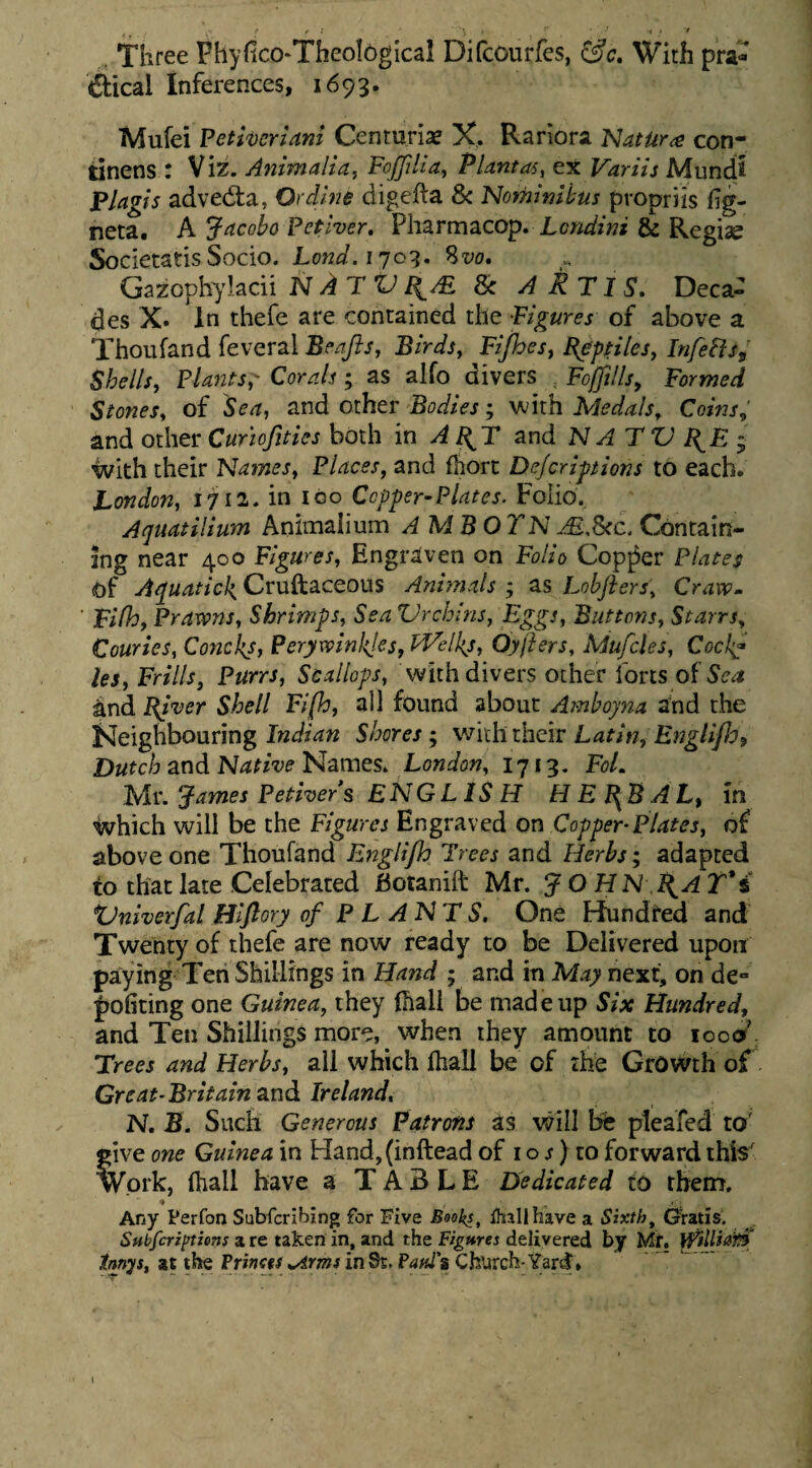 . Three Phyfico-Tbeological Difcourfes, ^c, Wirh pra- dtical Inferences, 1693. Mufei Fetiveriani Centurix X. Rariora Natura con¬ tinens : Viz. Animalia, FoJJiUa, Plantas, ex Variis Mundt Plagis advecta, Ordine digefta & Nominibus propriis fig- neta. A Jacobo Petiver, Lcndini & Regiae Societatis Socio. Lond.i^or^, ?>vo, Gazophylacii N AT V I^AB. & A RT IS. Deca^ des X. In thefe are contained the Figures of above a Thoufand feveral Beajis, Birds, Fi/hes, Reptiles, InfeFlSf Shells, Plants,' Corals; as alfo divers , Foffillsy Formed Stonesy of Se a, and other Bodies; with Medals, Coins, and other Curhfities both in A and N AT ZJ RJS j with their Names, Places, and fhorc Defcriptions to eacb. London, 1711. in igo Ccpper^Plates. Folio. Aquatilium Aninaaiium AMBO YN Contain- Ing near 400 Figures, Engraven on Folio Cop^er Plates of Aquatick, Cruftaceous Ani??ials ; as Lohjiers, Craxv» Fifh, Prarvns, Shrimps, Sea ZJrchins, Eggs, Buttons, Starrs, Couries, Concks, Perywinl{!es, IT^elkj, Oyfters, Mufcles, Cock^ les, Frills, Purrs, Scallops, with divers other forts of Sea and piver Shell Fi(h, ali found about Ambojna and the Neighbouring Shores, vjiihtbQir Latin, Et7gliJJyf Dutch and NativeLondon, I713. FoL Ui\ James Petivers ENGLISH HE}{BAL, in ivhich will be the Figures Engraved on Copper^Plates, of above one Thoufand Englijh Trees and Herbs; adapted to that late Celebrared JBotanift Mr. JO H N .^A T'i XJniverfal Hiflory of P L A N T S. One bfundted and Twenry of thefe are now ready to be Delivered upoit paying Ten Shillings in Hand ; and in May next, on de- pofiting one Guinea, they Ihali be madeiip Six Hundred, and Ten Shillings more, when they amount to looor' Trees and Herbs, all which fliall be of rhe GrOWth of Great-Britain znd Ireland, N. S. Sucii Generous Patrons as will bfe pteafed to' give one Guinea in Hand,(inftead of i o j) to forward ihis^ Work, Oiall have a T A B L E Dedicated to rhem. Any Ferfon Subfcribing for Five Beoks, ihallhave a Sixth, Geratis. Subfcriptiens a re taken in, and the Figures delivered by Mr, Innys, at the Prmes .Arms in St. P4«Js Church-Yard,
