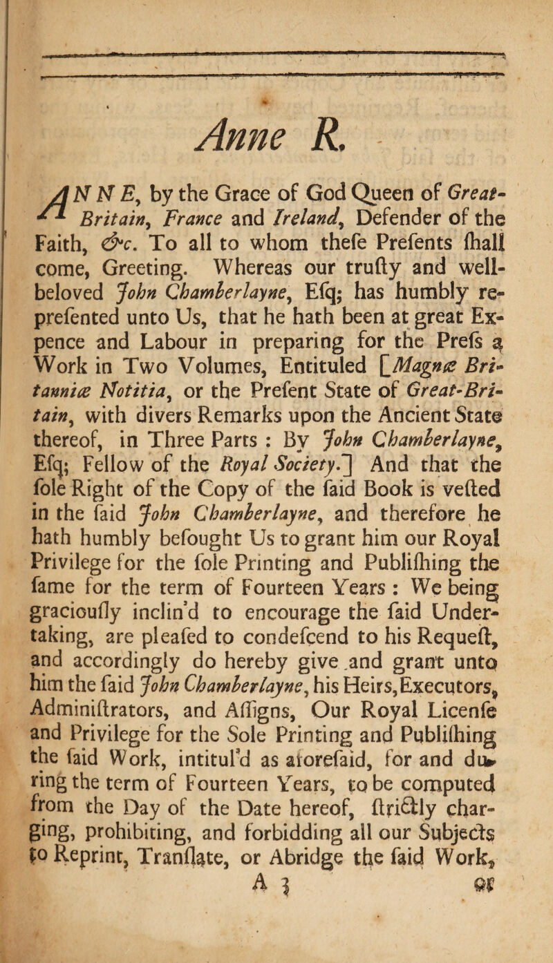 Anne R, A N N Ey by the Grace of God Queen of Great- Britain, France and Ireland, Defender of the Faith, &c. To all to whom thefe Prefents (hall come, Greeting. Whereas our trufty and well- beloved John Chamlerlayne, E(q; has humbly re- prefented unto Us, that he hath been at great Ex¬ pence and Labour in preparing for the Prefe a Work in Two Volumes, Entituled \_Magna Bri» tanniae Motitia, or the Prefent State of Great-Rri~ tainy with divers Remarks upon the Ancient State thereof, in Three Parts : By John Chamlerlayne, Efcj; Fellow of the Royal Society.] And that the foie Right of the Copy of the faid Book is veiled in the faid John Chamlerlayne, and therefore he hath humbly befought Us to grant him our Royal Privilege for the foie Printing and Publifliing the fame for the term of Fourteen Years : We being gracioufly inclin’d to encourage the faid Under¬ taking, are pleafed to condefcend to his Requeft, and accordingly do hereby give ,and grant untq him the faid John Chamlerlayne, his Heirs,Executors* Adminiftrators, and Afligns, Our Royal Licenfe and Privilege for the Sole Printing and Publifhing the faid Work, intitul'd as atorefaid, for and du» ring the term of Fourteen Years, to be computed from the Day of the Date hereof, ftriftly char- ging, prohibiting, and forbidding all our Subjects £o Reprint, Translate, or Abridge the faid Work* A \