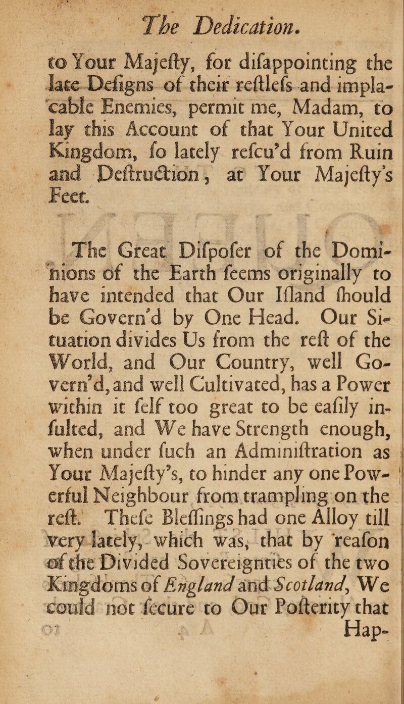 The Dedication. to Your Majefty, for difappointing the late Ddigns of their reftlefs and impla¬ cable Enemies, permit me, Madam, to lay this Account of that Your United Kingdom, fo lately refcu’d from Ruin and Deftrudtion, at Your Majefty’s Feet i: •• # ^ •>, The Great. Difpofer of the Domi¬ nions of the Earth feems originally to have intended that Our Ifland Ihould be Govern'd by One Head. Our Si¬ tuation divides Us from the reft of the World, and Our Country, well Go¬ vern’d, and well Cultivated, has a Power within it felf too great to be eafily in- fulted, and We have Strength enough, when under fuch an Adminiftration as Your Majefty’s, to hinder any one Pow¬ erful Neighbour from trampling on the reft. Thefe Bleflings had one Alloy till Very lately, which was, that by reafon of the Divided Sovereignties of the two Kingdoms of England and Scotland, We could not fecure to Our Poftenty that > Hap-