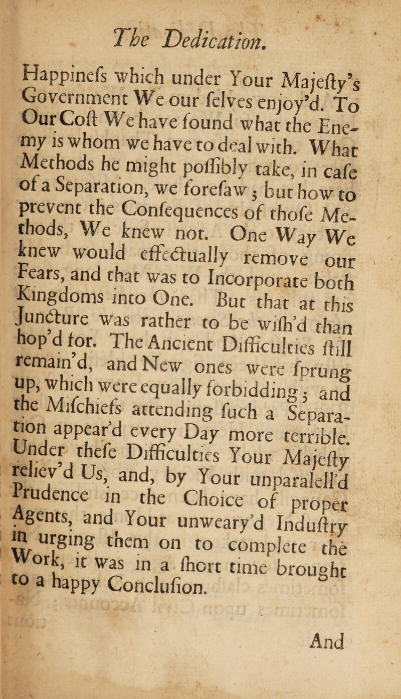 Happinefs which under Your Majefty’s Government We our felves enjoy’d. To OurCoft We have found what the Ene¬ my is whom we have to deal with. What Methods he might poflibly take, in cafe of a Reparation, we forefaw • but how to prevent the Confequences of thofc Me¬ thods, We knew not. One Way We knew would effie&ually remove our hears, and that was to Incorporate both Kingdoms into One. But that at this Juncture was rather to be wifh’d than hop d for. The Ancient Difficulties ffiJI remain d and New ones were fprung u,p> YJv ,1 were e<IuaJIy forbidding 5 and the Mifchiefs attending fuch a Separa¬ tion appear’d every Day more terrible. Under thefe Difficulties Your Majefiy rehev d Us, and, by Your unparalell’d rudence in the Choice of proper Agents, and Your unweary’d Induftry m urging them on to complete the or % it was in a fhort time brought to a happy Conclufion. And