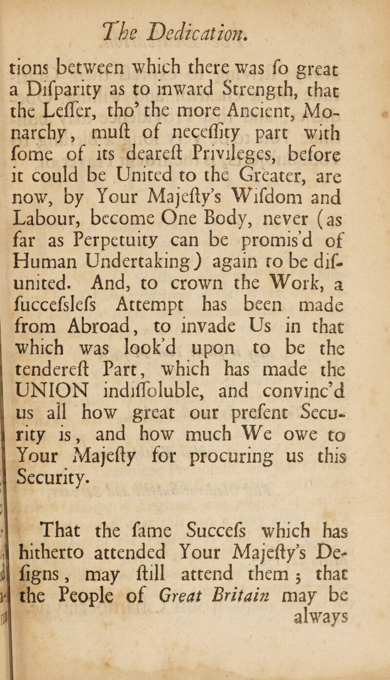 tions between which there was fo great a Difparity as to inward Strength, that the Leffer, tho’ the more Ancient, Mo¬ narchy, muft of necefhty part with fome of its deareft Privileges, before it could be United to the Greater, are now, by Your Majefty’s Wifdom and Labour, become One Body, never (as far as Perpetuity can be promis’d of Human Undertaking) again to be dis¬ united. And, to crown the Work, a fuccefslefs Attempt has been made from Abroad, to invade Us in that which was look’d upon to be the tendered; Part, which has made the I UNION indilfoluble, and convinc’d I us all how great our prefent Secu¬ rity is, and how much We owe to Your Majefty for procuring us this Security. , That the fame Succefs which has hitherto attended Your Majefty’s De- figns, may Bill attend them $ that the People of Great Britain may be always