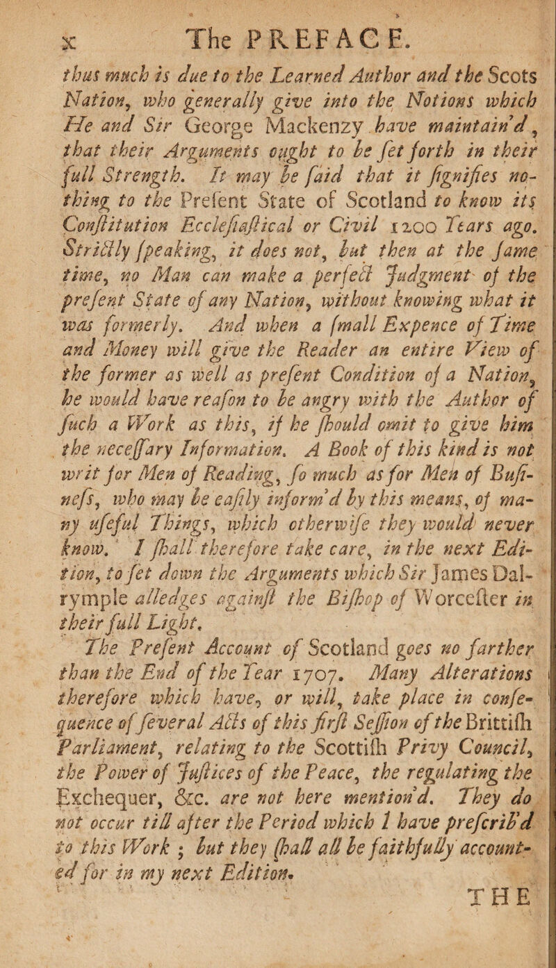 thus much is due to the Learned Author and the Scots Nation, who generally give into the Notions which He and Sir George Mackenzy have maintain d, that their Arguments ought to he jet forth in their full Strength. It may he faid that it fignifies no¬ thing to the Prefent State of Scotland to know its Conflitution Ecclefiafiical or Civil 1200 Ttars ago. Stricily I'peaking, it does not, hut then at the fame time, no Man can make a per jell judgment' oj the prefent State of any Nation, without knowing what it was formerly. And when a (mall Ex pence of Time and Money will give the Reader an entire View of the former as well as prefent Condition oj a Nation, he would have reafon to he angry with the Author of fitch a Work as this, if he fhould omit to give him the neceffary Information. A Book of this kind is not writ for Men of Reading, fo much as for Men of B ufi¬ ne fs, who may he eafily informV hy this means, of ma¬ ny ufefid Things, which other wife they would never know. / ficall therefore take care, in the next Edi¬ tion, to jet down the Arguments which Sir James Da!- rymple alledges againjl the Bijhop oj Worcefter in their full Light. The Prejent Account of Scotland goes no farther than the End of the Tear 1707. Many Alterations 1 therefore which have, or will, take place in confe- 1 cyuence offever al Ads of this firft Seffion of the Brittifli Parliament, relating to the Scottilh Privy Council, the Power of juft ices of the Peace, the regulating the Exchequer, &c. are not here mention d. They do not occur till after the Period which 1 have preferib'd to this Work ; but they (had all be faithfully account¬ ed for in my next Edition.