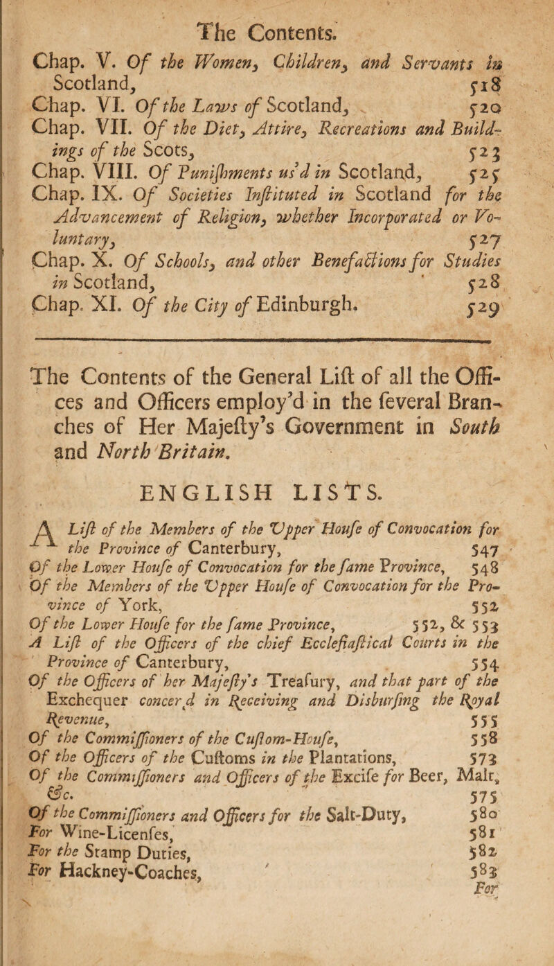 Chap. V. Of the Women, Children, and Servants In Scotland, 518 Chap. VI. Of the Laws of Scotland, 5*20 Chap. VII. Of the Diet, Attire, Recreations and Build¬ ings of the Scots, 5*25 Chap. VIII. Of V uni foments us d in Scotland, 52$ Chap. IX. Of Societies Inftituted in Scotland for the Advancement of Religion, whether Incorporated or Vo¬ luntaryy 527 Chap. X. Of Schools, and other Benefactions for Studies in Scotland, 528 Chap. XI. Of the City of Edinburgh. 529 The Contents of the General Lift of all the Offi¬ ces and Officers employ'd in the feveral Bran¬ ches of Her Majefty’s Government in South and North Britain. ENGLISH LISTS. A Lift of the Members of the Upper Houfe of Convocation for 1 1 the Province of Canterbury, 547 Of the Lower Houfe of Convocation for the fame Province, 548 Of the Members of the Upper Houfe of Convocation for the Pro¬ vince of York, 552 Of the Lower Houfe for the fame Province, 5 52, Sc 553 A Lift of the Officers of the chief Ecclefiaftical Courts in the Province of Canterbury, 554 Of the Officers of her Majeflys Treafury, and that part of the Exchequer concerd in Receiving and Disburfing the Royal Revenue, 555 Of the Commiffioners of the Cuflom-Houfe, 55^ Of the Officers of the Cuftoms in the Plantations, 573 Of the Commiffioners and Officers of the Excife for Beer, Malt* &c.  575 Of the Commiffioners and Officers for the Salt-Duty, 580 For Wine-Licenfes, 5Sl For the Stamp Duties, 5^2 For Hackney-Coaches, 583 For