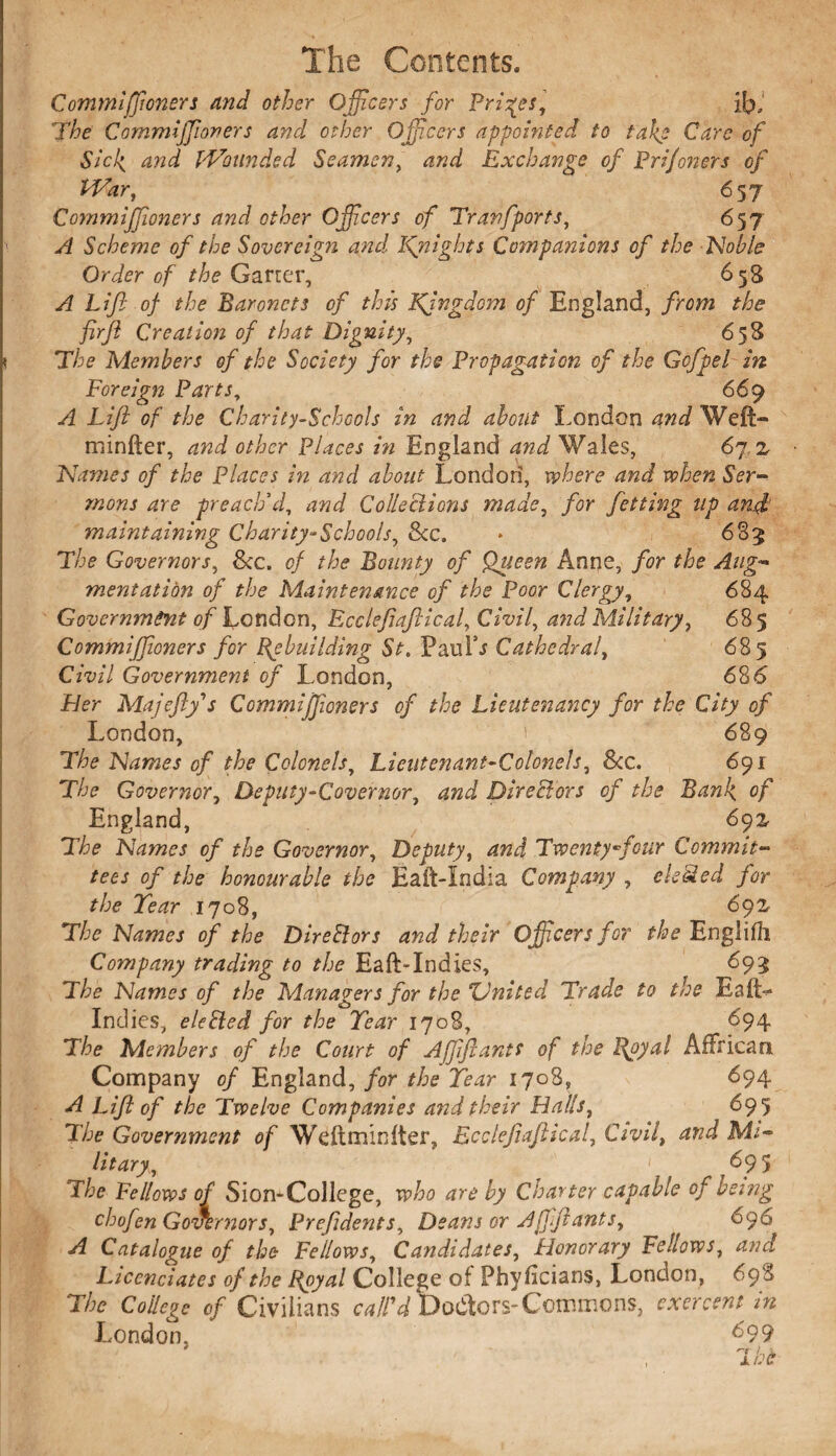 Commiffioners and other Officers for Prices, if?. The Commijjioners and other Officers appointed to take Care of Sicl{ and I'Vounded Seamen, and Exchange of Prijoners of War, 657 Commiffioners and other Officers of Tranfports, 657 A Scheme of the Sovereign and Jfnights Companions of the Noble Order of the Garter, 658 A Lift of the Baronets of this Kjngdom of England, from the firfl Creation of that Dignity, 658 The Members of the Society for the Propagation of the Gcfpel in Foreign Parts, 669 A Liji of the Charity-Schools in and about London and Weft- minfter, and other Places in England and Wales, 67 .2 Names of the Places in and about Londori, where and when Ser¬ mons are preach'd, and Collections made, for fetting up anjh maintaining Charity-Schools, &c. * ,683 The Governors, &c. of the Bounty of Queen Anne, for the Aug¬ mentation of the Maintenance of the Poor Clergy, 684 Government of London, Ecclefiaftical, Civil, and Military, 685 Commijfoners for Rebuilding St. PauLr Cathedra/, 685 Civil Government of London, 68 6 Her Majefty's Ccmmijjicners of the Lieutenancy for the City of London, ' 689 The Names of the Colonels, Lieutenant-Colonels, 8cc. 691 The Governor, Deputy-Covermr, and Directors of the Bank, of England, 692 The Names of the Governor, Deputy, and Twenty ffiour Commit¬ tees of the honourable the Eaft-India Company , eletded for the Tear 1708, 692 The Names of the Direftors and their Officers for the Englifli Company trading to the Eaft-Indies, 693 The Names of the Managers for the United Trade to the Eaft> Indies, elefied for the Tear 1708, 694 The Members of the Court of Ajjiftantt of the Royal AfFrican Company of England, for the Tear 1708, 694 A Lift of the Twelve Companies and their Halls, 695 The Government of Weftminfter, Ecclefiaftical, Civil, and Mi¬ litary, 1 695 The Fellows of Sion*College, who are by Charter capable of being chofen Governors, Pref dents. Deans or Ajfjlants, 696 A Catalogue of the Fellows, Candidates, 'Honorary Fellows, and Licenciates of the Royal College of Phyftcians, London, 698 The College of Civilians call'd Doctors-Commons, oxer cent in London, d99 'l he