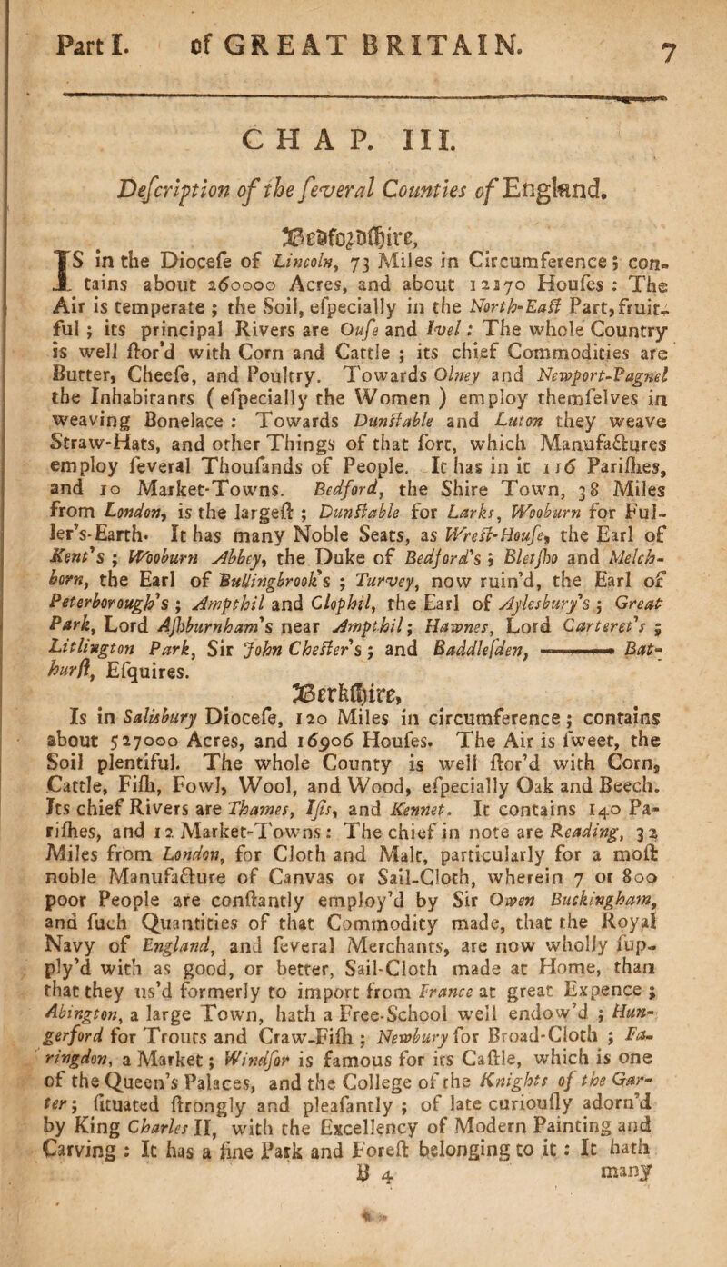 CHAP. III. Defcription of the feveral Counties of England. IS in the Diocefe of Lincoln, 73 Miles in Circumference; con« . tains about 260000 Acres, and about 12170 Houfes : The Air is temperate ; the Soil, efpecially in the North-Eaft Part,fruit» ful; its principal Rivers are Oufe and Ivel: The whole Country is well ttor’d with Corn and Cattle ; its chief Commodities are Butter, Cheefe, and Poultry. Towards Ohtey and Newport-? agnel the Inhabitants ( efpecially the Women ) employ themfelves in weaving Bonelace : Towards Dunttabk and Luton they weave Straw-Hats, and other Things of that fort, which Manufactures employ feveral Thoufands of People. It has in it 116 Parities, and 10 Market-Towns. Bedford, the Shire Town, 38 Miles from London, is the larged ; Dunffabie for Larks, Wooburn for Ful- ler’s-Earth* It has many Noble Seats, as WreH-Houfe^ the Earl of Kent's ; Wooburn Abbey, the Duke of Bedjord's j Bletjho and Melch- horn, the Earl of Buliingbrooli s ; Turvey, now ruin’d, the Earl of Peterborough's; Amgthil and Clophil, the Earl of Aylesbury's ; Great: Park, Lord Ajhburnham's near Ampthil; Hawnes, Lord Carteret's 5 Litliugton Park, Sir John Chester's; and Baddlefden, < ■ ■■ -« Bat** hurfl, Efquires. 33erkfi)ire, Is in Salisbury Diocefe, 120 Miles in circumference ; contains about 527000 Acres, and 16906 Houfes. The Air is fweet, the Soil plentiful. The whole County is well ttor’d with Corn, Cattle, Fifh, Fowl, Wool, and Wood, efpecially Oak and Beech. Its chief Rivers are Thames, Ifisy and Kennet. It contains I40 Pa- rilhes, and 12 Market-Towns: The chief in note are Reading, 32 Miles from London, for Cloth and Malt, particularly for a moft noble Manufacture of Canvas or Sail-Cloth, wherein 7 or 800 poor People are conftantly employ’d by Sir Owen Buckingham, and fuch Quantities of that Commodity made, that the Royal Navy of England, and feveral Merchants, are now wholly fup- ply’d with as good, or better, Sail-Cloth made at Home, than that they us’d formerly to import from France at great Expence ; Abington, a large Town, hath a Free-School urell endow’d ; Hun- gerford for Trouts and Craw-Fifh.; Newbury for Broad-Cloth ; Fa- ringdon, a Market; Windfor is famous for its Cattle, which is one of the Queen’s Palaces, and the College of the Knights of the Gar¬ ter; tttuated ttrongly and pleafantly ; of late curioufly adorn d by King Charles II, with the Excellency of Modern Painting and Carving : Ic has a line Park and Forett belonging to it: It hath B 4 many