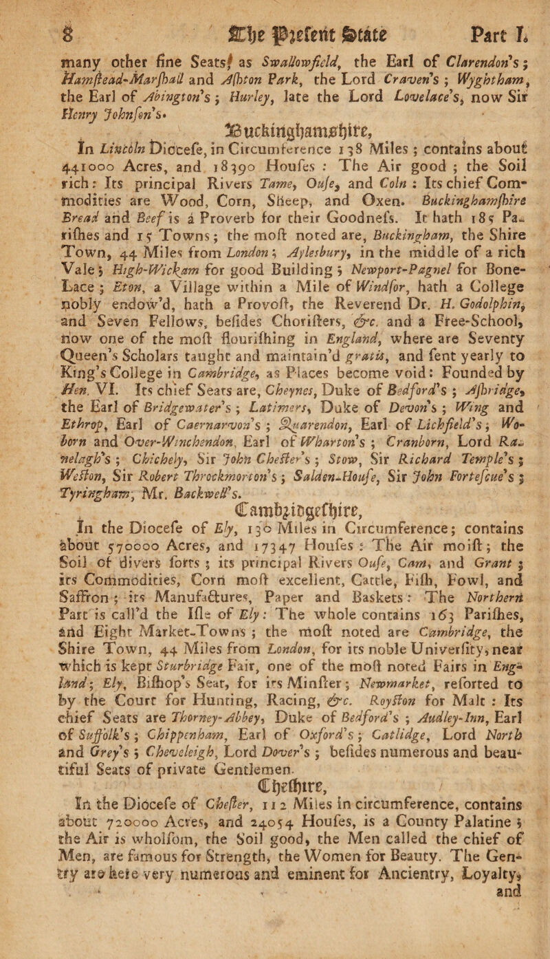 many other fine Seatsf as Swallowfield\ the Earl of Clarendon's 5 ffamfiead-Marfhail and Afbton Park, the Lord Cravens ; Wyghtham, the Earl of Abingtons ; Hurley, late the Lord Lovelace's, now Sir Henry John forts* Bucfemgl)ani0f}ire, In Lincbln Diocefe, in Circumference 198 Miles ; contains about 441000 Acres, and 18390 Houfes : The Air good ; the Soil rich : Its principal Rivers Tame, Ouje* and Coin : Its chief Com* niodities are Wood, Corn, Sheep, and Oxen. Buckinghamfhire Bread and Beef is i Proverb for their Goodnefs. It hath 18s Pa- fifties and 15: Towns; the raoft noted are, Buckingham, the Shire Town, 44 Miles from London; Aylesbury, in the middle of a rich Vale j Eigh-Wickam for good Building j Newport-Paguel for Bone- Lace ; Eton, a Village within a Mile of Windfor, hath a College nobly endow’d, hath a Provoft, the Reverend Dr. H. Godolphin9 and Seven Fellows, befides Chorifters, &c. and a Free-School, now one of the moft flourifhing in England, where are Seventy Queen’s Scholars taught and maintain’d gratis, and fent yearly to King’s College in Cambridge, as Places become void: Founded by Hen. VI. Its chief Seats are, Cheynes, Duke of Bedford's ; Ajbn'dge9 the Ear 1 of Bridgewater's ; Latimers, Duke of Devons ; Wing and Ethroy, Earl of Caernarvon's ; uartndon, Earl of Lichfield's; Wo- bom and Over-Winchsndon, Earl of Wharton s ; Cr unborn, Lord Ra~ nelagh's ; Chichely, Sir John Cheflers ; Stow, Sir Richard Temple's 5 Wefton, Sir Robert Throckmorton s ; Saldsn+Houfe, Sir John Fortefcue's 4 Tyringham, Mr. BackweH's. - , Camb^iDgeflRte, In the Diocefe of 136 Miles in Circumference; contains about 570000 Acres, and 17347 Houfes; The Air moift; the Soil of divers forts ; its principal Rivers Oufe, Cam, and ; its Commodities, Corn mofl excellent. Cattle, Fifh, Fowl, and Saffron ; its Manufactures, Paper and Baskets : The Northern Part is call’d the Hie of Ely: The whole contains 163 Parifhes, &rtd Eight Market-Towns ; the raoft noted are Cambridge, the Shire Town, 44 Miles from London, for its noble Univerfity, neaf which is kept Sturbridge Fair, one of the mofl noted Fairs in Eng¬ land; Ely, Bifbop’s Sear, for EsMinfter; Newmarket, reforted to by the Court for Hunting, Racing, &c. Roytfon for Malt : Its chief Seats are Thorney-Abbey, Duke of Bedford's ; Audley-Inn, Earl of Suffolk's ; Chippenham, Earl of Oxford's ; Catlidge, Lord North and Grey's j Cheveleigh, Lord Dover s ; beftdes numerous and beau* tiful Seats of private Gentlemen. Cijefttre, In the Diocefe of Cheller, 11 2 Miles in circumference, contains about 720000 Acres, and 24054 Houfes, is a County Palatine 5 the Air is wholfom, the Soil good, the Men called the chief of Men, are famous for Strength, the Women for Beauty. The Gen¬ try atakeie very numerous and eminent for Ancientry, Loyalty,