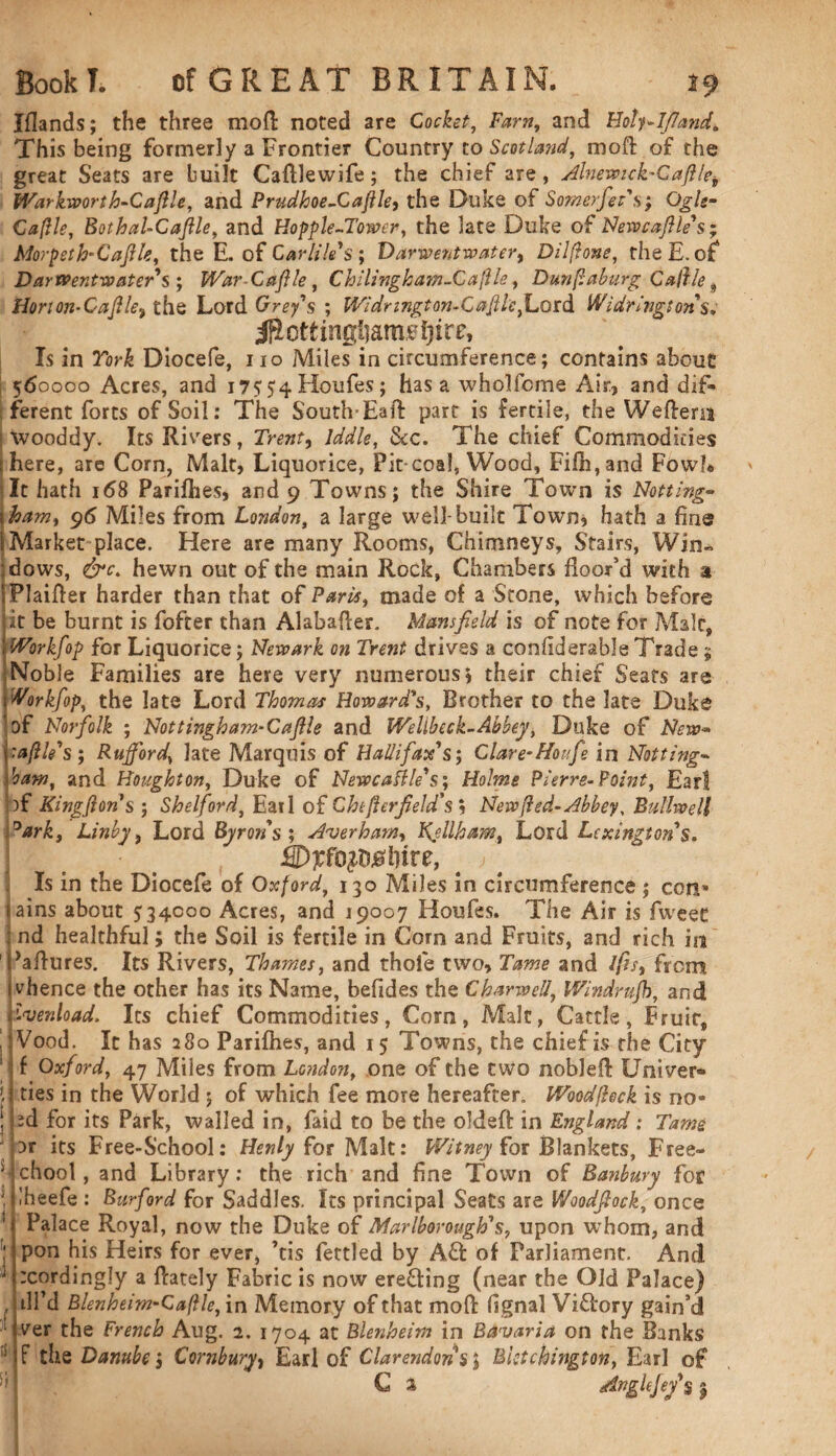 Iflands; the three mod noted are Cocket, Farn, and Holy-Ifiand, This being formerly a Frontier Country to Scotland, moft of the great Seats are built Caftlewife; the chief are, Alnewick-Caftle* Warkwort h-Caflle, and Prudhoe-Caftle, the Duke of Somerfet's; Ogle* Caflle, BothaUCaflle, and Hopple-Tower, the late Duke of Newcafile's; Morpeth-Caflle, the E. of Gar tiles ; Varwentwater, Dilftone, the E. of Dar went water's ; War-Cdfile, Chilingham-Caflle, Dunfaburg Caffle , Horton-Caff le9 the Lord Grey's ; Widr ingt on-Caff lefi.oidi Widringtonsv Is in Diocefe, no Miles in circumference; contains about 560000 Acres, and 17554 Houfes; has a wholfcrne Air, and dif¬ ferent forts of Soil: The South-Haft part is fertile, the Weftens wooddy. Its Risers, Trent, lddle, &c. The chief Commodities shere, are Corn, Malt, Liquorice, Pit-coal, Wood, Fifti,and Fowl* It hath 168 Parilhes, and 9 Towns; the Shire Town is Netting Yham, 96 Miles from London, a large well-built Town* hath a fine [Market place. Here are many Rooms, Chimneys, Stairs, Win¬ dows, &c> hewn out of the main Rock, Chambers floor’d with a iPlaifter harder than that of Paris, made of a Stone, which before it be burnt is fofter than Alabafter. Mansfield is of note for Male, Workfop for Liquorice; Newark on Trent drives a confiderable Trade 5 Noble Families are here very numerous) their chief Seats are Work fop, the late Lord Thomas Howard's, Brother to the late Duke of Norfolk ; Nottingham-Caftle and Welibeck-Abbey, Duke of New* 1 'a file's ; Ruff or d, late Marquis of Halifax's; Clare- Houfie in Notting¬ ham, and Houghton, Duke of Newcafile's; Holme Pierre-Point, Ear! pf Kingftons ; Shelford, Earl of Chtfterfield's $ New (led-Abbey, Bullwell 0ark, Linby, Lord Byrons ; Averham, Ketiham, Lord Lexington's. • t Wffo^lnre, # > ■ Is in the Diocefe of Oxford, 130 Miles in circumference ; con» lains about 534000 Acres, and 19007 Houfes. The Air is fweet ; nd healthful; the Soil is fertile in Corn and Fruits, and rich in Paftures. Its Rivers, Thames, and thole two. Tame and l(is, from whence the other has its Name, befides the Char well, Windrufh, and j'-venload. Its chief Commodities, Com, Malt, Cattle, Fruit, , 1 Vood. It has 280 Parilhes, and 15 Towns, the chief is the City If Oxford, 47 Miles from London, one of the two nobleft Uni veri¬ ties in the World ; of which fee more hereafter. Woodfleck is no- ed for its Park, walled in, faid to be the oldeft in England: Tame nr its Free-School: Henly for Malt: Witney for Blankets, Free- ’ chool, and Library: the rich and fine Town of Banbury for \ 'heefe : Burford for Saddles. Its principal Seats are Woodfiock, once 1 Palace Royal, now the Duke of Marlborough's, upon whom, and ' pon his Heirs for ever, ’tis fettled by A£t of Parliament. And :cording!y a ftately Fabric is now ereftiog (near the Old Palace) .IP J d 1... 1..: n -/11. • ns_ r ^ r o r__ „• ■>» til’d Blenheim-Caftle, in Memory of that mo ft fignal Victory gain’d ver the French Aug. 2. 1704 at Blenheim in Bavaria on the Banks iJ F the Danube; Cornbury, Earl of Clarendons; Bktchington, Earl of C 2 Angle fey's 1