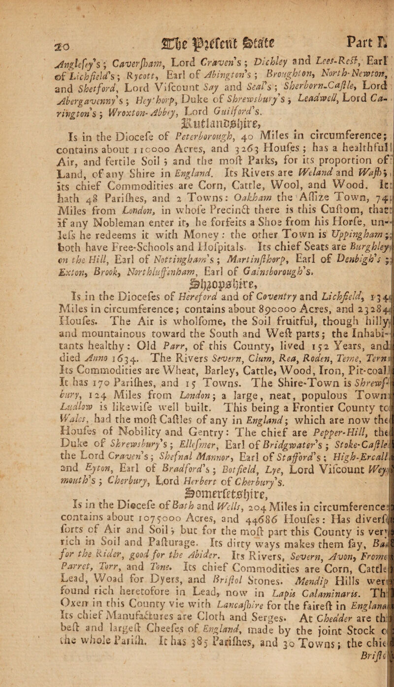 %%z p^fcnt Part E Anglefy s; Caver foam, Lord Craven s ; Dichlcy attd Lees-ReB, Earl ©f Lichfield's; Rycott, Earl of Abingtens ; Broughton, North-Newton, and Shetford'. Lord Vifcount and W’s ; Sherborn.Cafile, Lord Abergavenny's ; Hey'horp, Duke of Shrewsbury's y Leadwdl, Lord E/i- ringtons ; Wroxton-Abbey, Lord Guilford s, JctiitlanDjSljire, fs in the Diocefe of Peterborough, 40 Miles in circumference; contains about iicooo Acres, and 3263 Houles ; has a healthful! Air, and fertile Soil 3 and the mod Parks, for its proportion of Land, of any Shire in England. Its Rivers are Wei and and its chief Commodities are Corn, Cattle, Wool, and Wood. Ie: hath 48 Parishes, and 2 Towns.* Oakham the Atlize Town, 74 Miles from London, in whole Precinfl there is this Cuftom, thac: if any Nobleman enter it, he forfeits a Shoe from his Horfe, un- 3efs he redeems it with Money: the other Town is Uppingham both have Free-Schools and Hofpitals* Its chief Seats are Burghleyy cn the Hill, Earl of Nottingham s ; Mart inf horp, Earl of Denbigh's ; Exton, Brook, Nort bluffenham, Earl of Gainsborough's, J^feopdjire, Is in the Diocefes of Hereford and of Coventry and Lichfield\ 13*4 Miles in circumference; contains about 890000 Acres, and 23284 Houfes. The Air is wholfome, the Soil fruitful, though hilly, and mountainous toward the South and Wed: parts; the Inhabi¬ tants healthy: Old Parr, of this County, lived 152 Years, and. died Anno 1634. The Rivers Severn, Cium, Rea, Roden, Teme, Terni Its Commodities are Wheat, Barley, Cattle, Wood, Iron, Pit-coal! It has 170 Parilhes, and 15 Towns. The Shire-Town is Shrewf bury, 124 Miles from London; a large, neat, populous Town! Ludlow is likewife well built. This being a Frontier County tc Wales, had the mod Cadies of any in England; which are now the Houfes of Nobility and Gentry: The chief are Pepper-Hill, the Duke of Shrewsbury's; Ellefmer, Earl of Bridgwater's ; Stoke-Caffle the Lord Craven's; Shefnal Mctnnor, Earl of Stafford's ; High-Ercall and By ton, Earl of Bradford's; Botfield, Lye, Lord Vifcount Weyj mouth's ; Cher bury, Lord Herbert of Cherbury's. &omerfet0l)ire, Is in the Diocefe of Bath and Wells, 204 Miles in circumference: contains about 1075000 Acres, and 44686 Houfes: Has diverfc forts of Air and Soil 3 but for the mod part this County is ver rich in Soil and Padurage. Its dirty ways makes them fay, Ba> for the Cider, good for the Abider. Its Rivers, Severn, Avony Fromc Parrotf Tory, and Tone, Its chief Commodities are Corn, Cattle Lead, Woad for Dyers, and Briftol Stones. Mendip Hills wer round rich heretofore in Lead, now in Lapis Calaminaris. Th Oxen in this County vie with Lancajbire for the faired in Englam Trs chief IVfaniifa^fnrpc aro f'lrvt-k orwl A ^ »L Its chief Manufactures are Cloth and Serges. At Chedder are th!j bed and larged Cheefes of England, made by the joint Stock 0 Uie wnole Pafidi. It has 385 barifhes, and 30 Towns 3 the chit BrijU