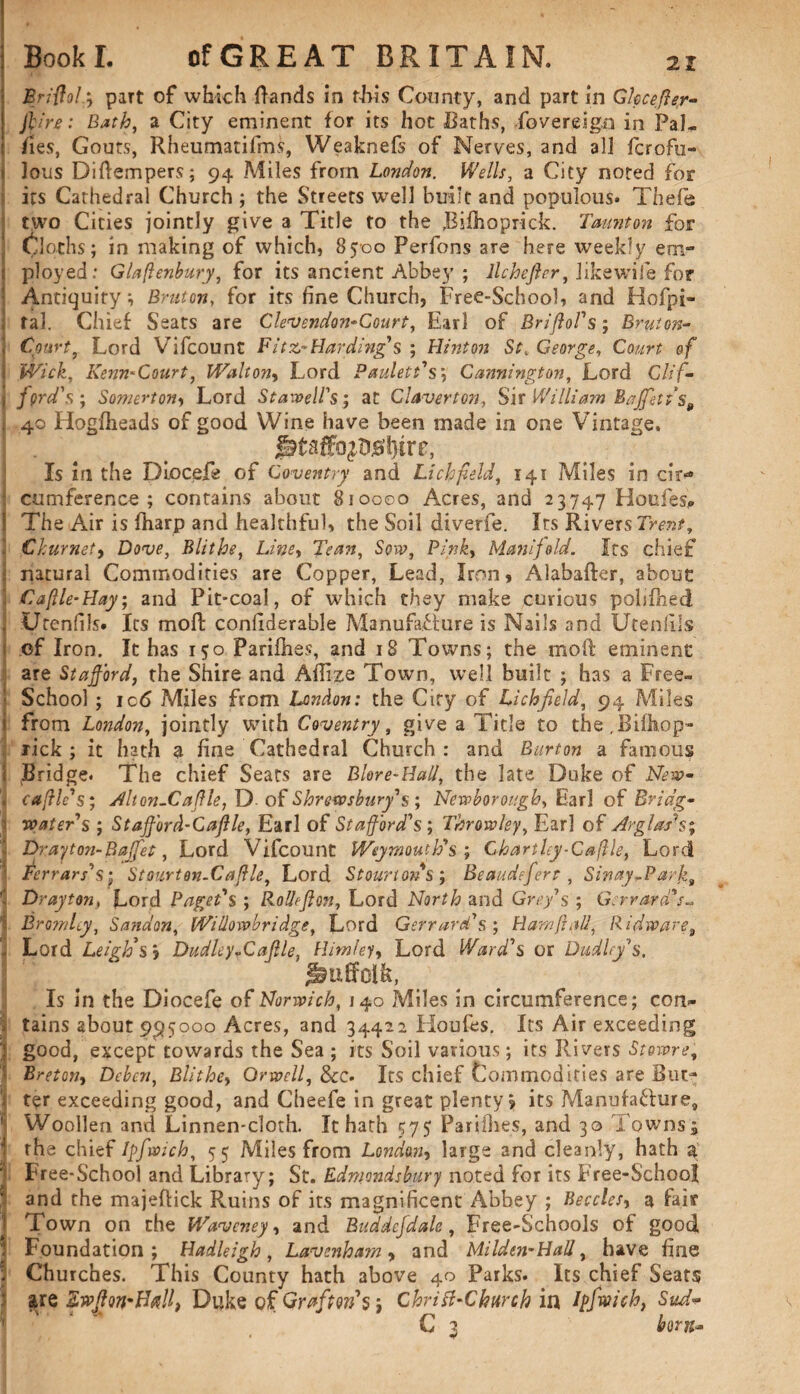 : Briftola, paTt of which Rands in this County, and part in Glccefter- j jlirc: Bath, a City eminent for its hot Baths, fovereign in Pal- fies, Gouts, Rheumatifms, Weaknefs of Nerves, and all fcrofu- i! lous Diftempers; 94 Allies from London. Wells, a City noted for its Cathedral Church ; the Streets well built and populous* Thefe I two Cities jointly give a Title to the Bifiho prick. Taunton for ‘ Cloths; in making of which, 8500 Perfons are here weekly em¬ ployed: Glaftenbury, for its ancient Abbey ; llchefirr, like wife for Antiquity*, Bruton, for its fine Church, Free-School, and Hofpi- ; ral. Chief Seats are Clevendon-Court, Earl of BrifloVs; Bruton- ] Court, Lord Vifcount Fitz*Harding's ; Hinton St. George, Court of ! Wick, Kenn-Court, Walton, Lord Paulett's; Cannington, Lord Clif- , ford's; Somerton, Lord Stawell's; at Claverton, Sir William Buffet ts9 t 40 Hogfheads of good Wine have been made in one Vintage, Is in the Diocefe of Coventry and Lichfield, 141 Miles in cir«* : cumference ; contains about 810000 Acres, and 23747 Houles* ! The Air is fharp and healthful, the Soil diverfe. Irs Rivers Trent, ' Ckurmty Dove, Blithe, Line, Tean, Sow, Pink, Manifold. Its chief ■, natural Commodities are Copper, Lead, Iron, Alabafter, about 3 Caftle-Hay; and Pit-coal, of which they make curious pobfhed . Urenfils. Its moll confiderable Manufacture is Nails and Utenfiis of Iron. It has 150 Parillies, and 18 Towns; the moil eminent are Stafford, the Shire and Aflize Town, well built ; has a Free™ School ; ic6 Miles from London: the City of Lichfield, 94 Miles i from London, jointly with Coventry, give a Title to the.Bifhop- rick ; it hath a fine Cathedral Church: and Burton a famous I Bridge. The chief Seats are Blore-Hall, the late Duke of New* ’» cable's; Alt on-Cafile,T). of Shrewsbury's; Newborough, Earl of Bridg¬ water's ; Stafford-Caftle, Ear 1 of Stafford's ; Throw ley, Earl of Arglash; j Dr.ay ton-Buffet, Lord Vifcount Weymouth's; Chartley-Caftle, Lord ■ Ferrars's; Stourton-Caftle, Lord Stourtons; Beaudeferr, Sinay^Parfzi l Drayton, Lord Paget's ; Rolleflon, Lord North and Grefs ; Gerrara's- Bromley, S a fid on, Willowbridge, Lord Gerrard's ; Ham ft all, Ridware9 I Lord Leigh’s y Dudley -Caflle, Him ley. Lord Ward's or Dudley's, Suffolk, Is in the Diocefe of Norwich, J40 Miles in circumference; con¬ tains about 9;95ooo Acres, and 34422 Houfes. Its Air exceeding '! good, except towards the Sea ; its Soil various; its Rivers Stowre, Breton, Deben, Blithe, Orwell, &tz* Its chief Commodities are But- I ter exceeding good, and Cheefe in great plenty? its Manufacture, H Woollen and Linnen-cloth. It hath 575 Parillies, and 30 Towns* I the chief Ipfwich, 55 Miles from London, large and cleanly, hath a T Free-School and Library; St. Edmondsbury noted for its Free-Schoot * and the majeftick Ruins of its magnificent Abbey ; Beccles, a fair Town on the Wavcney, and Buddcfdale, Free-Schools of good Foundation; Hadleigh , Lavenham , and Mi lden-Hall, have fine * Churches. This County hath above 40 Parks. Its chief Seats are Ewfon^Ball, Duke of Grafton’s Chritf-Church in Ipfwich, Sud- C 3 born-