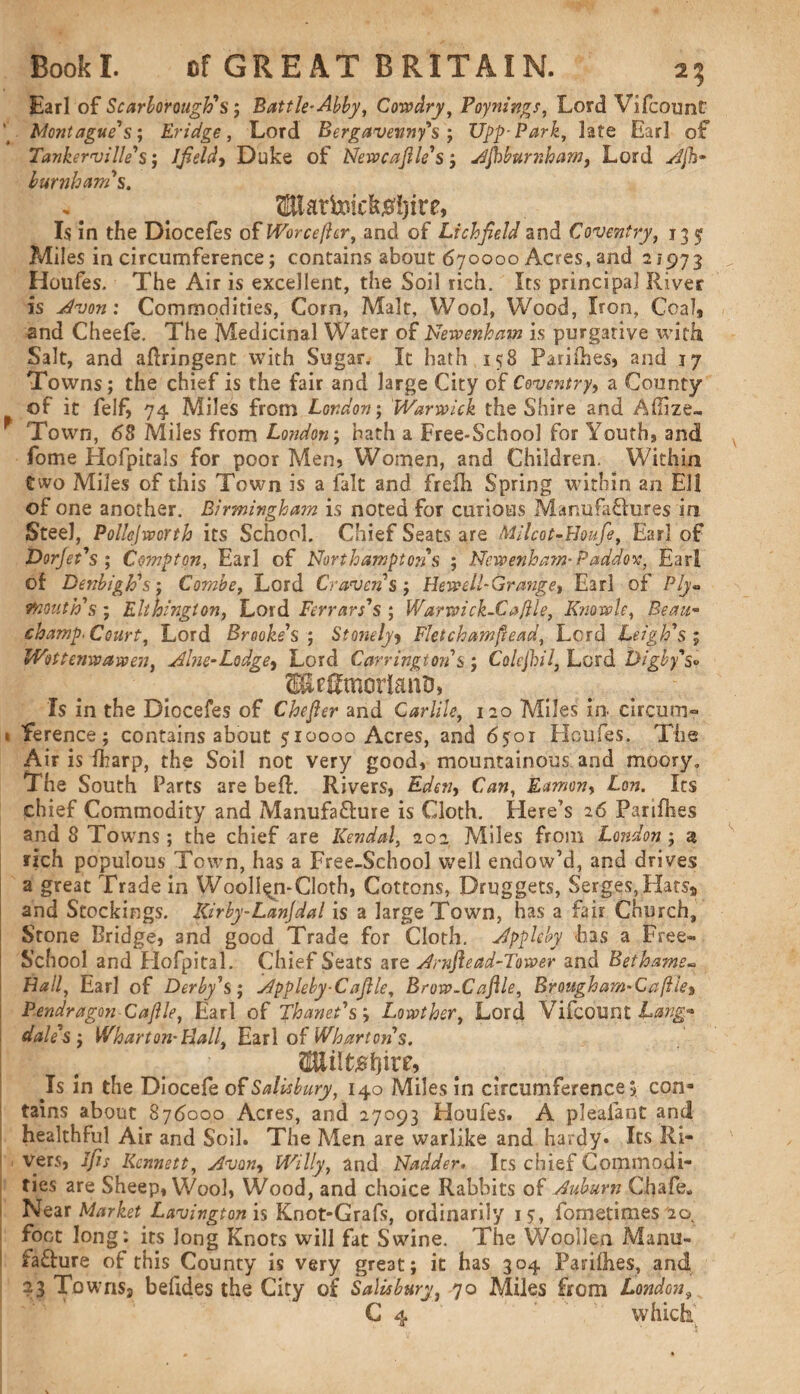 Earl of Scarborough's; Battle-Abby, Cowdry, Poynings, Lord Vifcounf L Montague's', Bridge, Lord Bergavevny's ; Upp-Park, late Earl of Tankerville's •, Jfieldy Duke of Newcaftle's; Afiburnham, Lord burnham's. ^lat&ic^ire, Is in the Diocefes of Worcefter, and of Lichfield and Coventry, 135 Miles in circumference; contains about 670000 Acres, and 21973 Houfes. The Air is excellent, the Soil rich. Its principal River is Avon: Commodities, Corn, Malt, Wool, Wood, Iron, Coal9 and Cheefe. The Medicinal Water of Newenhmn is purgative with Salt, and aftringent with Sugar. It hath 158 Pariihes, and 17 Towns; the chief is the fair and large City of Coventry, a County of it felf, 74 Miles from London; Warwick the Shire and Afize- Town, 68 Miles from London; hath a Free-School for Youth, and feme Hofpitals for poor Men, Women, and Children. Within two Miles of this Town is a fait and frefh Spring within an EH of one another. Birmingham is noted for curious Manufaffures in Steel, Pollejvporth its School. Chief Seats are Milcot-Houfe, Earl of Dorjet's ; Compton, Earl of Northampton's ; Ncwenham- Paddox, Earl of Denbigh's; Combe, Lord Craven s; Hev?ell~Grmiget Earl of Ply* mouth's; Ehhington, Lord Ferrars's ; Warwick-Cajile, Knowle, Beau- champ. Court, Lord Brooke's ; Stonely9 Fletchamftead, Lord Leigh's ; Wottenwawen, Alne-Lodge, Lord Carrington's; Colejhil, Lord Digby's* SEcgmodatiD, Is in the Diocefes of Chefier and Carlile, 120 Miles in circum- i Yerence; contains about 510000 Acres, and 6501 Houfes. The Air is fharp, the Soil not very good, mountainous and moory. The South Parts are befh Rivers, Edeny Can, Famony Lon. Its chief Commodity and Manufa&ure is Cloth. Here’s 26 Parifhes and 8 Towns; the chief are Kendal, 202 Miles from London; a rich populous Town, has a Free-School well endow’d, and drives a great Trade in Woollen-Cloth, Cottons, Druggets, Serges,Hats* and Stockings. Kirby-Lanjdal is a large Town, has a fair Church, Stone Bridge, and good Trade for Cloth. Appleby has a Free- School and Hofpital. Chief Seats are Arnftead-Tower and Betharne- Flail, Earl of Derby's; Appleby-Cafile, Brow-Caflle, Birougham-Caflle% Pendragon Caftle, Earl of Thamt's y Lowther, Lord Vifcount Lang* dale's ; Wharton-Hall, Earl of Wharton's. (Bliltshire, Is in the Diocefe of Salisbury, 140 Miles in circumference, con¬ tains about 876000 Acres, and 27093 Houfes. A plealant and healthful Air and Soil. The Men are warlike and hardy. Its Ri¬ vers, Ifis Kcnnett, Avon, Willy, and Nadder. Its chief Commodi¬ ties are Sheep, Wool, Wood, and choice Rabbits of Auburn Chafe* Near Market Lavington is Knot-Grafs, ordinarily 15, fometimes 2os foot long: its Jong Knots will fat Swine. The Woollen Manu- fa&ure of this County is very great; it has 304 Parifhes, and 23 TownSj befides the City of Salisbury, 70 Miles from London, C 4 which