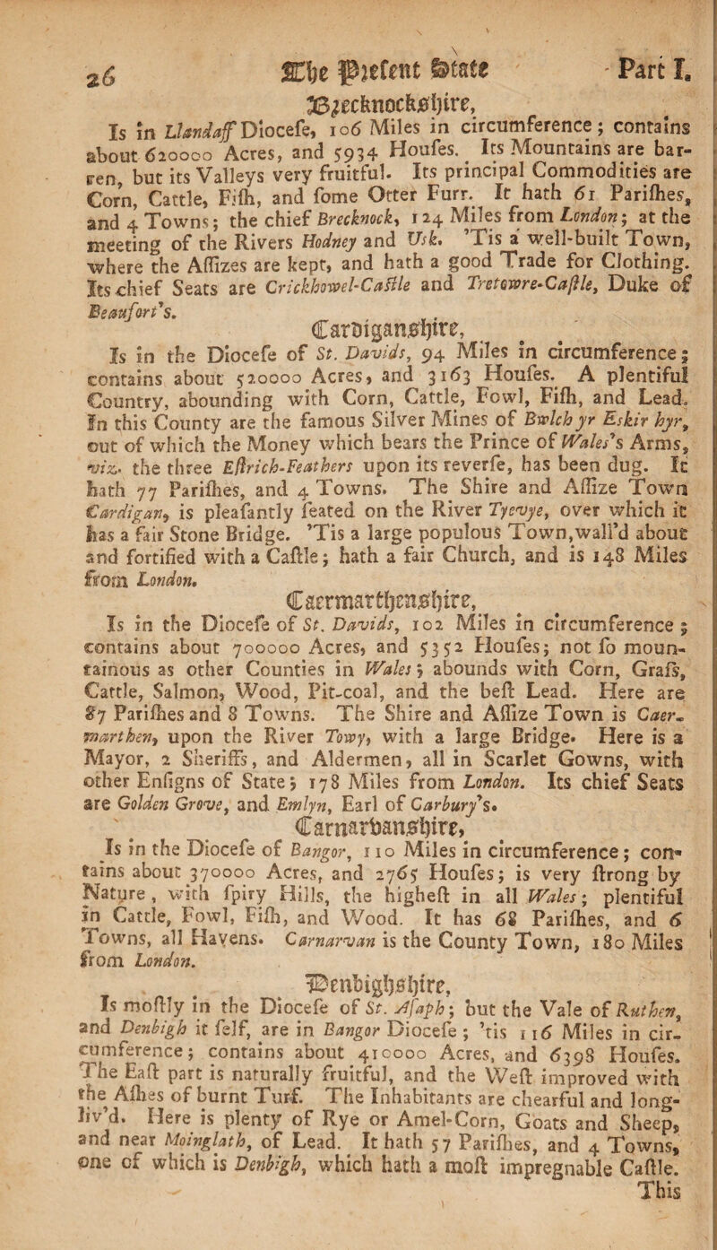 z6 %\t p^efent State - Pare I, 33^ecfenocfej0i)ire, Is in Llandaf Diocefe, io6 Miles in circumference; contains about 620000 Acres, and 5934 Houfes. Its Mountains are bar¬ ren, but its Valleys very fruitful. Its principal Commodities are Corn, Cattle, Fifti, and fome Otter Furr. It hath 61 Parifhes, and 4 Towns; the chief Brecknock, 124 Miles from London; at the meeting of the Rivers Hodney and Usk. ’Tis a well-built Town, where the Aflizes are kept, and hath a good Trade for Clothing. Its chief Seats are Crickhoml-Cattle and Tretawre-CaflU, Duke of Beaufort's. CarBigan0l)tre, Is in the Diocefe of St. Davids, 94 Miles in circumference; contains about 520000 Acres, and 3163 Houfes. A plentiful Country, abounding with Corn, Cattle, Fowl, Fifh, and Lead. In this County are the famous Silver Mines of Bwlch yr Eskir hyrt out of which the Money which bears the Prince of Wales's Arms, w. the three Eflrich-Feathers upon its reverfe, has been dug. It hath 77 Pariilies, and 4 Towns. The Shire and Aftize Town Cardigan, is pleafantly feared on the River Tyevye, over which it has a fair Stone Bridge. ’Tis a large populous Town,wall’d about and fortified with a Caftle; hath a fair Church, and is 148 Miles from London, Carrmat Is in the Diocefe of St. Davids, 102 Miles in circumference ; contains about 700000 Acres, and 5352 Houfes; not fo moun¬ tainous as other Counties in Wales; abounds with Corn, Grafs, Cattle, Salmon, Wood, Pit-coal, and the befc Lead. Here are §7 Pariilies and 8 Towns. The Shire and Affize Town is Caer. pmrtherii upon the River Towy, with a large Bridge. Here is a Mayor, 2 Sheriffs, and Aldermen, all in Scarlet Gowns, with other Enfigns of State? 178 Miles from London. Its chief Seats are Golden Grovet and Emlyn, Earl of Carbury's. €aniarban#l)ire, Is in the Diocefe of Bangor, 110 Miles in circumference; con® tains about 370000 Acres, and 2765 Houfes; is very ftrong by feature, with fpiry Hills, the higheft in all Wales; plentiful ?n Cattle, Fowl, Fifh, and Wood. It has 68 Parifhes, and 6 Towns, all Havens. Carnarvan is the County Town, 180 Miles 1 from. London. 1 Benbig!)0i)tre, Is moftly in the Diocefe of St. stfaph; but the Vale of Rut hen, and Denbigh it felf, are in Bangor Diocefe ; ’tis 116 Miles in cir¬ cumference; contains about 410000 Acres, and 6398 Houfes. J ne Eaft part is naturally fruitful, and the Weft improved with the Allies of burnt Turf. The Inhabitants are chearful and long- liv’d. Here is plenty of Rye or Amel-Corn, Goats and Sheep, and near Moinglath, of Lead. It hath 57 Pariilies, and 4 Towns, one cf which is Denbigh, which hath a mail impregnable Caftle. This