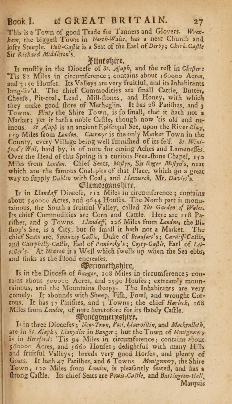 This is a Town of good Trade for Tanners and Glovers. Wrex¬ ham ^ the biggeft Town in North-Wales, has a neat Church and lofty Steeple. Holt-Caflle is a Seat of the Earl of Derby; Chirk-CajlU Sir Richard Middleton s. Is moftly in the Diocefe of St. Ajaph, and the reft in Chefler: 8Tis 82 Miles in circumference ; contains about 160000 Acres, and 3 r 50 Houfes. Its Valleys are very fruitful, and its Inhabitants longdiv’d. The chief Commodities are fmall Cattle, Butter, Cheefe, Pit-coal, Lead, Mill-ttones, and Honey, with which they make good Bore of Metheglin. It has 28 Parifhes, and 3 Towns. Flint? the Shire Town, is fo fmall, that it hath not a Market; yet it hath a noble Cattle, though now his old and ru¬ inous. St. Afaph is an ancient Epifcopal See, upon the River Elroy,% 159 Miles from London. Caertoys is the only Market Town in the County, every Village being well furnifhed of its felf. St. Wini¬ fred's Well, hard by, is of note for curing Aches and Lamenettes. Over the Head of this Spring is a curious Free-ftone Chapel, 150 Miles from London. Chief Seats, Moflyn, Sir Roger Moflyn s, near which are the famous Coal-pits of that Place, which go a great Way to fupply Dublin with Coal; and Llannerck, Mr. Davies's. <0Iamo^anj8^irr, Is in Llandaff Diocefe, 112 Miles in circumference ; contains about 540000 Acres, and 9644 Houfes. The North part is moun¬ tainous, the South a fruitful Valley, called The Garden'of Wales. Its chief Commodities are Corn and Cattle. Here are 118 Pa¬ rifhes, and 9 Towns. Llandaff\ 226 Miles from London, the Bi«. fhop’s See, is a City, but fo fmall it hath not a Market. The chief Seats are, Svoanzey-Cattle, Duke of Beaufort's; Gardijf.Cattle% and Caerphilly-Cattle, Earl of Pembroke's ; Coyty-Cafile, Earl of Lei- cefler's• At Newton is a Well which fwells up when the Sea ebbs* and (inks as the Flood encreafes. ^erioneffysiiire, Is in the Diocefe of Bangor, 108 Miles in circumference; con** tains about 500000 Acres, and 2590 Houfes; extreamly moun¬ tainous, and the Mountains tteepy. The Inhabitant are very comely. It abounds with Sheep, Fifh, Fowl, and wrought Cot¬ tons. It has 37 Parifhes, and 3 Towns; the chief Harlechy 168 Miles from London, of note heretofore for its ftately Cattle. fpontgcmerptfijirr, Is in three Diocefes ; New-Town, Fool, Llanvillin, and Machynlleth; are in St, Afaph ; Llanydlos in Bangor ; but the Town of Montgomery is in Hereford: ’Tis 94 Miles in circumference; contains about 560000 Acres, and 5660 Houfes ; delightful with many Hills and fruitful Valleys; breeds very good Horfes, and plenty of Goats. It hath 47 Parifhes, and 6 Towns. Montgomery, the Shire Town, 120 Miles from London, is pleafantly feated, and has a ttrong Cattle. Its chief Seats are Fowls-Cattle, and Buts ingt on-Hall\ Marquis