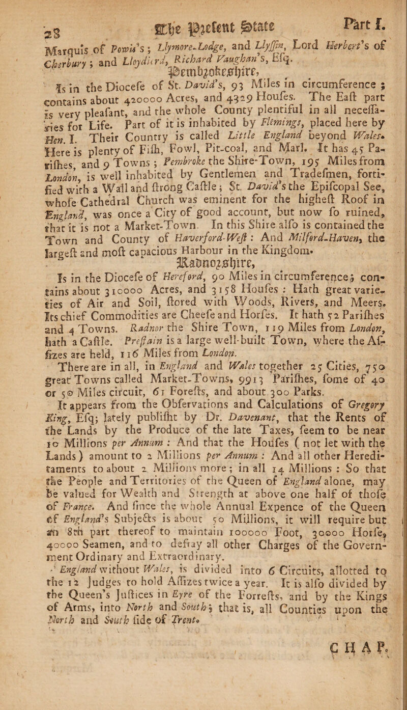 12 S ■2g ET-lje pjefent &tate Part f. Marquis of Fowus; Llymor e-Lodge, and LlyJJh, Lord Herbert's of ^ ) / I# ' — ji /« /•« 001# I /* 10 i rt fyi rtf t' If I 5 £ |s JQ theDiocefe of Sc, David's, 93 Miles in circumference ; contains about 420000 Acres, and 4329 Houfes. The Eaft part Is verv pleafant, and the whole County plentiful in all neceifa- Iries for Life. Part of it is inhabited by Flemings, placed here by Ben I. Their Country is called Little England beyond Wales* Here is plenty of Fib, Fowl, Pit-coal, and Mad. Ithas4?Pa- dfhes* and 9 Towns ; Pembroke the Shite-Town, 19? Milesfrom London, is well inhabited by Gentlemen and Tradefmen, forti¬ fied with a Wall and flrdng Cafile; St. David's the Epifcopal See, whole Cathedral Church was eminent for the higheft Roof in England, was once a'City of good account, but now fo ruined* trhat it is not a Market-Town. In this Shire alfo is contained the Town and County of Haverford~WeJt: And Milford-Haven, the larged: and moil capacious Harbour in the Kingdom. Kaimo^lpre, Is in theDiocefe of Hereford, 90 Miles in circumference 3 con¬ tains about 310000 Acres, and 3158 Houfes : Hath great varie¬ ties of Air and Soil, {bred with Woods, Rivers, and Meers. Its chief Commodities are Cheefe and Horfes. Ir hath $ 2 Paribas and 4 Towns. Radnor the Shire Town, 119 Miles from London, Lath aCaftle. Preffain is a large well-built Town, where-the Ar¬ izes are held, 116 Miles from London. There are in all, in England and Wales together 2$ Cities, 750 great Towns called Market-Towns, 9913 Parities, Lome of 40 or 5© Miles circuit, 61 Forefb, and about 300 Parks. It appears from the Observations and Calculations of Gregory King, Efq; lately publi&t by Dr. Davenant, that the Rents of the Lands by the Produce of the late Taxes, feem to be near 10 Millions per Annum : And that the Houfes ( not let with the Lands) amount to 2 Millions per Annum : And all other Heredi¬ taments to about 2 Millions more; in all 14 Millions : So that fie People and Territories of the Queen of England alone, may Be valued for Wealth and Strength at above one half of thofe of France. And fmce the whole Annual Expence of the Queen of England's Subjects is about so Millions, it will require but acn 8th part thereof to maintain 100000 Foot, 30000 Horfe* 40000 Seamen, and to defray all other Charges of the Govern¬ ment Ordinary and Extraordinary. d England without Wales, is divided into 6 Circuits, allotted tq rhe 12 Judges to hold AiTizes twice a year. It is alfo divided by the Queen’s Judices in Eyre of the Forrefts, and by the Kings of Arms, into North andSow^j that is, all Counties upon the North and South fide of Trento CHAP*