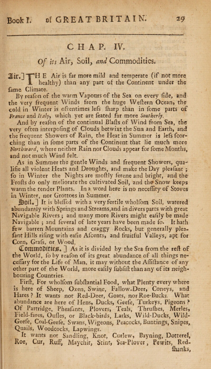 CHAP. IV. Of its Air, Soil, and Commodities. aiir.] Th e Air is far more mild and temperate (if not more i healthy) than any part of the Continent under the fame Climate. By reafon of the warm Vapours of the Sea on every fide, and the very frequent Winds from the huge Weftern Ocean, the cold in Winter is oftentimes lefs fharp than in fome parts of France and Italy^ which yet are feated far more Southerly. And by reafon of the continual Blafts of W7ind from Sea, the very often interpofing of Clouds betwixt the Sun and Earth, and the frequent Showers of Rain, the Heat in Summer is lefs fcor- ching than in fome parts of the Continent that lie much more Northward, where neither Rain nor Clouds appear for fome Months, and not much Wind felt. As in Summer the gentle Winds and frequent Showers, qua-' lifie all violent Heats and Droughts, and make the Day pleafant ; fo in Winter the Nights are moftly ferene and bright, and the Frofts do only meliorate the cultivated Soil, and the Snow keeps warm the tender Plants. In a word here is no neceflity of Stoves in Winter, nor Grottoes in Summer. jkiiU] It is blefied with a very fertile wholfom Soil, watered abundantly with Springs and Streams,and in divers parts with great Navigable Rivers ; and many more Rivers might eafily be made Navigable ; and feveral of late years have been made fo. It hath few barren Mountains and craggy Rocks, but generally plea- fant Hills rifing with eafie Afcents, and fruitful Valleys, apt for Corn, Grafs, or Wood. CommODto#* ] As it is divided by the Sea from the reft of the World, fo by reafon of its great abundance of all things ne- celfary for the Life of Man, it may without the Afiiftance of any other part of the World, more eafily fubfift: than any of its neigh¬ bouring Countries. Firft, For wholfom fubfiantial Food, what Plenty every where is here of Sheep, Oxen, Swine, Fallow-Deer, Coneys, and Hares? It wants not Red-Deer, Goats, norRoe*Bucks. What abundance are here of Hens, Ducks, Geefe, Turkeys, Pigeons ? Of Partridge, Pheafants, Plovers, Teals, Thrulhes, Merles, Field-fares, Oufies, or Black-birds, Larks, Wild-Ducks, Wild- Geefe, Coal-Geefe, Sv/ans, Wigeons, Peacocks, Buntings, Snipes, Quails, Woodcocks, Lapwings. It wants not Sandling, Knot, Curlew, Bayning, Dotterel, Roe, Cur, Ruff, Maychit, Stint, Sea-Plover, Pewits, Red- fhanks.