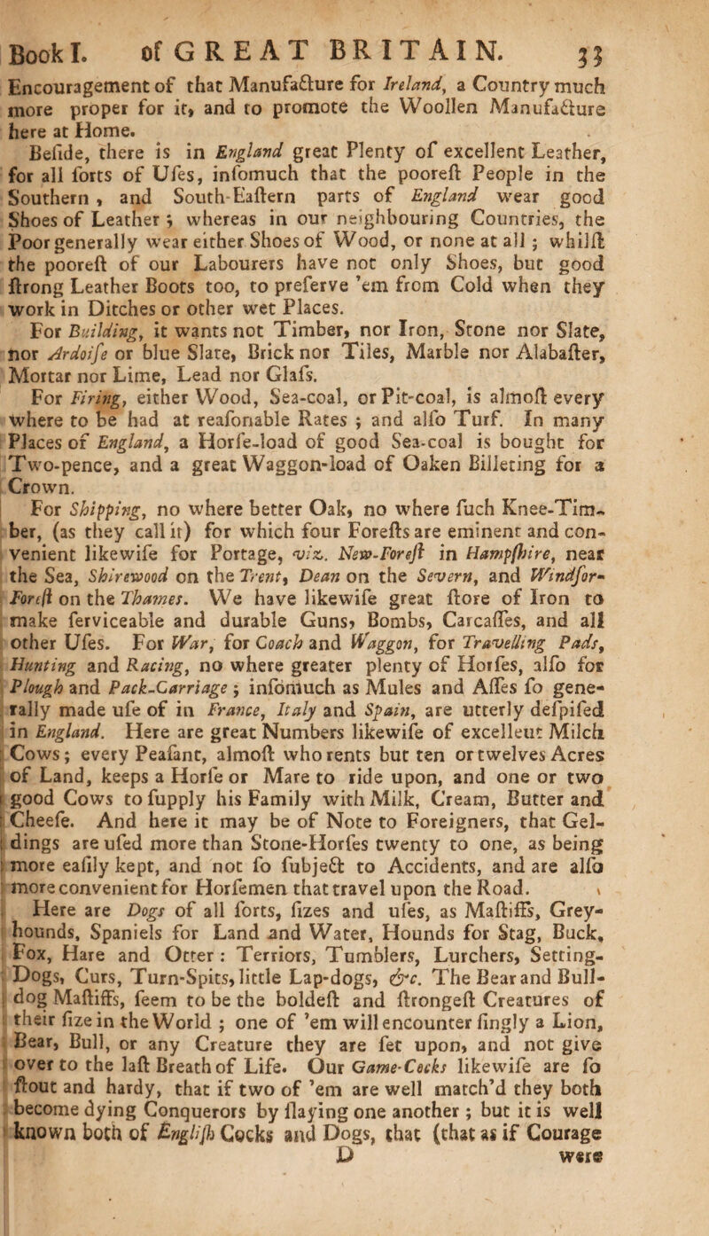 Encouragement of that Manufa&ure for Ireland, a Country much more proper for it, and to promote the Woollen Manufa&ure here at Home. Belide, there is in England great Plenty of excellent Leather, for all forts of Ufes, infomuch that the pooreft People in the Southern , and South-Haftern parts of England wear good Shoes of Leather *, whereas in our neighbouring Countries, the Poor generally wear either Shoes of Wood, or none at all; whiift the pooreft of our Labourers have not only Shoes, but good ftrong Leather Boots too, to preferve ’em from Cold when they work in Ditches or other wet Places. For Building, it wants not Timber, nor Iron, Stone nor Slate, nor Ardoife or blue Slate, Brick nor Tiles, Marble nor Alabafter, Mortar nor Lime, Lead nor Glals. For Firing, either Wood, Sea-coal, or Pit-coal, is almoft every where to be had at reafonable Rates ; and alfo Turf. In many Places of England, a Horfe-load of good Sea-coal is bought for Two-pence, and a great Waggon-load of Oaken Billeting for a Crown. For Shipping, no where better Oak, no where fuch Knee-Tim¬ ber, (as they call it) for which four Foreftsare eminent and con¬ venient likevvife for Portage, viz,. New-Foreft in Hampflsire, near the Sea, Shiremod on the Trent9 Dean on the Severn, and Windfor- Forft on the Thames. We have likewife great ftore of Iron to make ferviceable and durable Guns, Bombs, Carcafles, and all other Ufes. For War, for Coach and Waggon, for Travelling Pads, Hunting and Racing, no where greater plenty of Horfes, alfo for Plough and Pack-Carriage j infomuch as Mules and Aftes fo gene¬ rally made ufe of in France, Italy and Spain, are utterly defpifed in England. Here are great Numbers likewife of excellent Milch : Cows; every Peafant, almoft who rents but ten or twelves Acres of Land, keeps a Horle or Mare to ride upon, and one or two [ good Cows tofupply his Family with Milk, Cream, Butter and i Cheefe. And here it may be of Note to Foreigners, that Gel- 1 dings are ufed more than Stone-Horfes twenty to one, as being : more ealily kept, and not fo fubjett to Accidents, and are alio more convenient for Horfemen that travel upon the Road. \ Here are Dogs of all forts, fizes and ufes, as Maftiffs, Grey¬ hounds, Spaniels for Land and Water, Hounds for Stag, Buck, Fox, Hare and Otter: Terriors, Tumblers, Lurchers, Setting- Dogs, Curs, Turn-Spits, little Lap-dogs, &c. The Bear and Bull- i dog Maftiffs, feem to be the boldeft and ftrongeft Creatures of ■ their fizein the World ; one of ’em will encounter fingly a Lion, Bear, Bull, or any Creature they are fet upon, and not give over to the laft Breath of Life. Our Game-Cocks likewife are fo flout and hardy, that if two of ’em are well match’d they both become dying Conquerors by Haying one another ; but it is well known both of English Cocks and Dogs, that (that as if Courage U w«r«