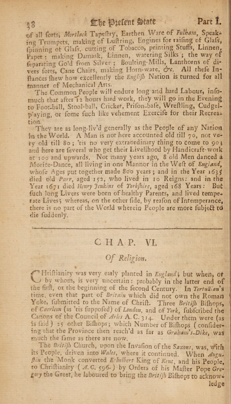 \ g ftfje Patent fttaft i . Part I. of all forts, Morttack Tapeftry, Earthen Ware of Fulham, Speak¬ ing Trumpets, making of Luftting, Engines for raifing of Glafs, {pinning of Glafs,- cutting of Tobacco, printing Stuffs, Linnen, Paper r ‘making Damask, Linnen, watering Silks ; the way of feparating Gold from Silver ; Boulting-Mills, Lanthorns of di¬ vers forts, Cane Chairs, making Horn-ware, &c.^ All thefe In- * Ranees fhew how excellently the Englljh Nation is turned for all tnanner of Mechanical Arts. The Common People will endure long and hard Labour, info- much that after'Ta hours hard work, they will go in the Evening to Foot-ball, Stool-ball, Cricket, Prifon-bafe, Wreftling, Cudgel- playing, or feme fuch like vehement Exercife for their Recrea¬ tion..1 .. ; They are as long-liv’d generally as the People of any Nation In the World. A Man is not here accounted old till 70, not ve¬ ry old till 80 ; his no very extraordinary thing to come to 905 and here are feveral who get their Livelihood by Handicraft-work at ioq and upwards. Not many years ago, 8 old Men danced a Morice-Dance, all living in one Manner in the Wed of England, whofe Ages put together made 800 years; and in the Year 163 $ died old Parr, aged 152, who Jived in lo Reigns: and in the Year 1671 died Henry Jenkins of Torkjbire, aged 168 Years: Bu£ fuch long Livers were born of healthy Parents, and lived tempe* rate Lives; whereas, on the other fide, by reafon of Intemperance, there is no part of the World wherein People are more fubjeft td die fuddenly. CHAP, VI. Of Religion. * f^Hriftianiry was very early planted in England; but when, Of V_i by whom, is very uncertain : probably in the latter end of the firib, or, the beginning of the fecond Century. In Tertulllan s time, even that part of Britain which did not own the Roman 1 Yoke, fubmitted to the Name of Chrift. Three Britifh Bilhops, j of Caerleon{as Ms fuppofed) of London, and of York, fubferibed the Canons of the Council of Arks A. C. 3 14. Under them were (as is Laid ) 27 other Bilhops; which Number of Bilhops (confider- ?ng that the Province then reach’d as far as Graham s-Dike, was much the fame as there are now. The Britifh Church, upon the Invafion of the Saxons, was, with its People, driven into Wales, where ic continued. When 'Augiu Pin the Monk converted E'hclbert King of Kent, and his People, to Chriftianity ( A.C. 596.) by Orders of his Matter Pope Gre¬ gory the Great, he laboured to bring the Britijh Bifhops to acknow- i ledge !