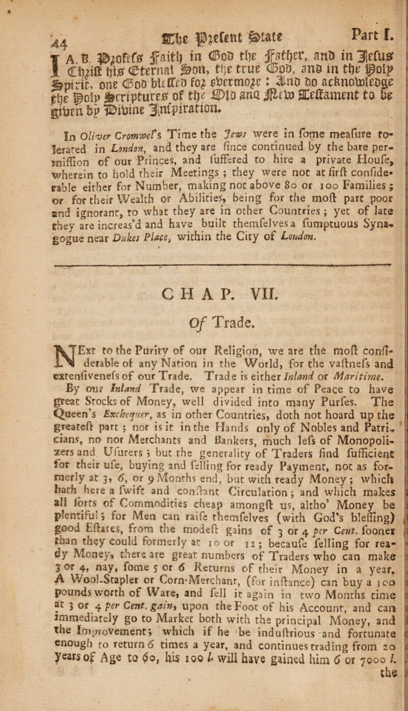 -44 JClje f jeftnt @>tate . Part I. I A B ©lofcfft fait!) in ©ob tije tfattyt, aaO in 3|efus Ciuitt fii0 (Eternal ^on, ti;e true ©os, ane in tfje foip - Sjnirit, one Coo bleCfco fo# ebcttno^e: ;ino Bo acbnotoleoge fill ij^olp Scriptures of tijo ffllo ana ifiito SEefiament to be gityeu bp iDitnoE j^nfpir&tion. : In Oliver Cnmmts Time the Jews were in fame meafure to- !] lerated in London, and they are fince continued by the bare per* mifUon of our Princes, and fuffered to hire a private Houfe, wherein to hold their Meetings ; they were not at firfl confide- table either for Number, making not above 80 or ioo Families; j or for their Wealth or Abilities, being for the in off part poor and ignorant, to what they are in other Countries; yet of late they are increas’d and have built themfelvesa fumptuous Syna* gogue near Dukes Place, within the City of London. ' CHAP. VII. Of Trade. NExt to the Purity of our Religion, we are the mofl eonfi- derable of any Nation in the World, for the vaftnels and I extenfivenefs of our Trade. Trade is either Inland or Maritime. By our Inland Trade, we appear in time of Peace to have great Stocks of Money, well divided into many Purfes. The Queen’s Exchequer, as in other Countries, doth not hoard up the greateft part ; nor is it in the Hands only of Nobles and PatrN clans, no nor Merchants and Bankers, much lefs of Monopoli¬ zers and Uhirers j but the generality of Traders find fufficient for their life, buying and felling for ready Payment, not as for¬ merly at 3, 6, or 9 Months end, but with ready Money; which hath here a fwifc and confrant Circulation; and which makes all forts of Commodities cheap amongfl: us, altho’ Money be 2 plentiful 5 for Men can raife themfelves (with God’s bleffing) ,1 good Efiares, from the modefi: gains of 3 or 4 per Cent.fiboner \i toan they could formerly at 10 or 12; becaufe felling for rea- dy Money, there are great numbers of Traders who can make t 3 or 4, nay, fome 5 or 6 Returns of their Money in a year, . A Wool-Stapler or Corn'Merchanr, (for inffance) C3n buy a 100 « pounds worth of Ware, and fell it again in two Months time £ at 3 or 4 per Cent, gain> upon the Foot of his Account, and can 1 immediately go to Market both with the principal Money, and the Improvement; which if he be induifrious and fortunate t enough to return 6 times a year, and continues trading from acs 1 years of Age to $o, his 100 l, will have gained him 6 or 7000 /. P the 1