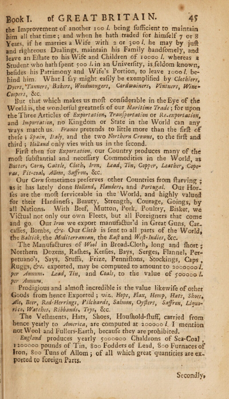 the Improvement of another 100 /. being fufficient to maintain him all that time; and when he hath traded for himfelf 7 or 8 Years, if he marries a Wife with 2 or 300/. he may by jud and righteous Dealings, maintain his Family handfomely, and leave an Edafe to his Wife and Children of 10000 /. whereas a Student who hathfpent 500 /.in an University, is feldom known, be (ides his Patrimony and Wife’s Portion, to leave 1000/. be¬ hind him. What I fay might eafily be exemplified by Clothiers, Dyers,'Tanners, Bakers, Woodwongers, Cor drainers, Vintners, Wine- Coopers, See. Buc that which makes us mod: confiderable in the Eye of the World is, the wonderful greatnefs of our Maritime Trade; for upon the Three Articles of Exportation, Tranfportation or Re-exportation„ and Importation, no Kingdom or State in the World can any ways match us. Franco pretends to little more than the fird of theie ', Spain, Italy, and the two Northern Crotons, to the fird and third ; Holland only vies with us in the fecond. Firft then for Exportation, our Country produces many of the mod fubftantial and necedary Commodities in the World, as Batter, Corn, Cattle, Cloth, Iron, Lead, Tin, Copper, Leather9 Cope* ras, Pit-coal, Mom, Saffron, See. Our Com fometimes preferves other Countries from ftarving 9 as it has lately done Holland, Flanders, and Portugal. Our Hol¬ ies are the mod ferviceable in the World, and highly valued for their Hardinefs, Beauty, Strength, Courage, Goings, by all Nations. With Beef, Mutton, Pork, Poultry, Bisket, we Visual not only our own Fleets, but all Foreigners that come and go. Our Iron we export manufactur’d in Great Guns, Car- caffes, Bombs, &c- Our Cloth is fent to all parts of the World, the Baltick, the Mediterranean, the Eafl and Weft-Indies, See. The Manufactures of Wool in Broad-Cloth, long and fhort; Northern Dozens, Radies, Kerfies, Bays, Serges, Flannel, Per- petuano’s, Says, Stuffs, Prize, Pennidons, Stockings, Caps , Ruggs, &c. exported, may be computed to amount to 200000oL per Annum. Lead, Tin, and Coals, to the value of 500000 L per Annum. Prodigious and almod incredible is the value likewife of other Goods from hence Exported ; viz.. Hops, Flax, Hemp, Hats, Shoes» Ale, Beer, Red- Herrings, Pilchards, Salmon, Oyjlers, Saffron, Liquo¬ rice, Watches, Ribbands, Toys, See. The Vedments, Hats, Shoes, Houfhold-duff, carried from, hence yearly to America, are computed at 200000 l. I mention not Wool and Fullers-Earth, becaufe they are prohibited. England produces yearly 5000000 Chaldrons of Sea-Coal „ 1200000 pounds of Tin, 800 Fodders of Lead, 800 Furnaces of Iron, 800 Tuns of Allom j of all which great quantities are ex¬ ported to foreign Parts. Secondly*