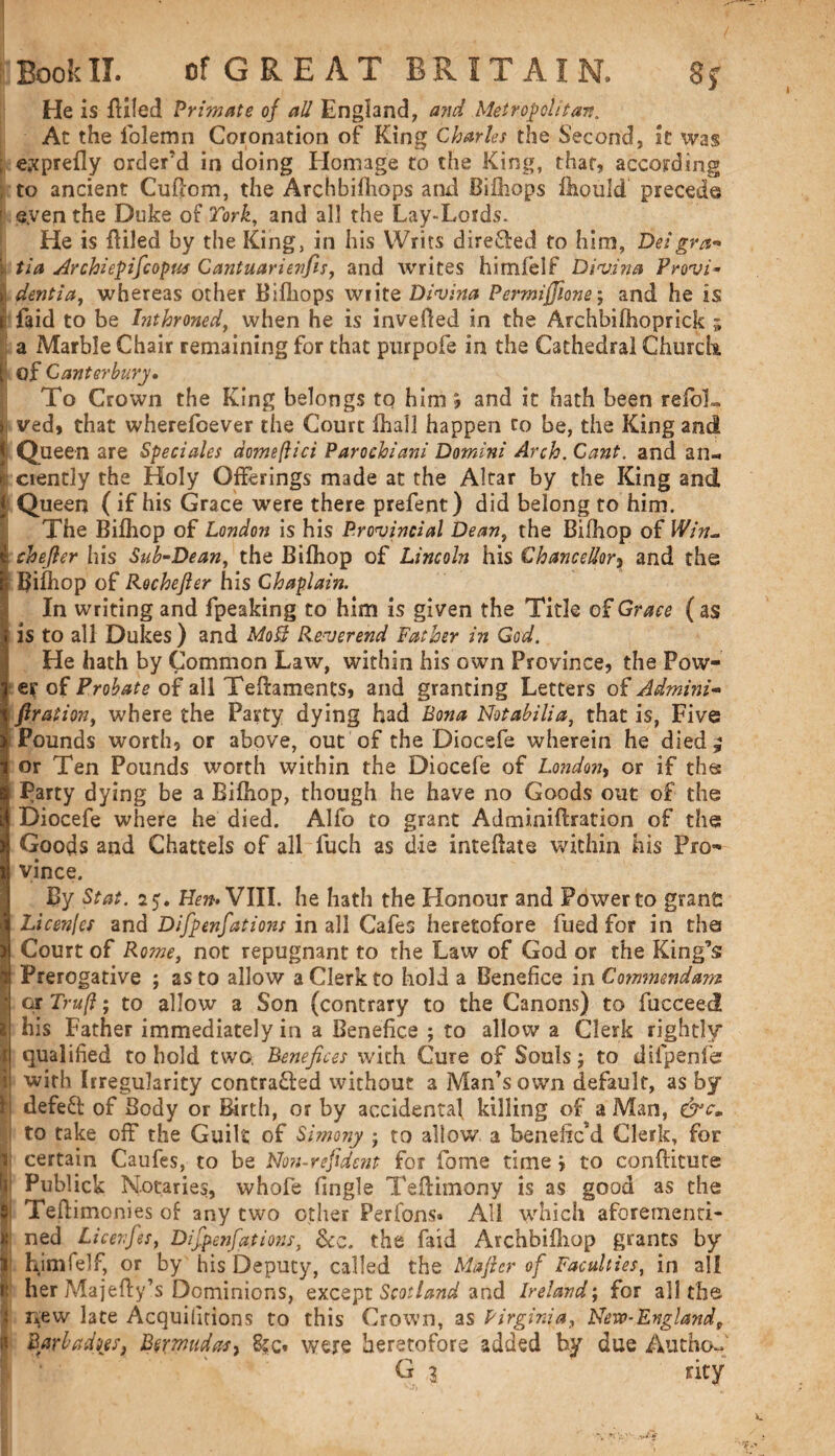 He is filled Primate of all England, and Metropolitan. At the lolemn Coronation of King Charles the Second, it was exprefly order’d in doing Homage to the King, that, according to ancient Cuflom, the Archbifliops and Bifhops fliould precede eyen the Duke of Tork, and all the Lay-Lords. He is Ailed by the King, in his Writs direfted to him, Deigra- tia Ar chi epifc opus Cantuarienfis, and writes himlelf Divina Provi- dentia, whereas other Bifhops write Divina Permiffione; and he is jfaid to be hithroned, when he is invefled in the Archbiihoprick ; a Marble Chair remaining for that purpofe in the Cathedral Church of Canterbury, To Crown the King belongs to him, and it hath been relbL ved, that wherefoever the Court fliall happen to be, the King and Queen are Speciales domeflici Parochiani Domini Arch. Cant, and an-, ciently the Holy Offerings made at the Altar by the King and Queen (if his Grace were there prefent) did belong to him. The Bifhop of London is his Provincial Dean, the Bilhop of Win- chefler his Sub-Dean, the Bifhop of Lincoln his Chancellor, and the Bifhop of Rochefler his Chaplain. In writing and fpeaking to him is given the Title of Grace ( as is to all Dukes) and MoB Reverend Father in God. He hath by Common Law, within his own Province, the Pow¬ er of Probate of all TeAaments, and granting Letters of Admini- flraiion, where the Party dying had Bona Not ab Hi a, that is, Five Pounds worth, or above, out of the Diocefe wherein he died ^ or Ten Pounds worth within the Diocefe of London, or if the Party dying be a Bifhop, though he have no Goods out of the Diocefe where he died. Alfo to grant Adminiflration of the Goods and Chattels of all fuch as die inteftate within his Pro¬ vince. By St at. 25. Hem VIII. he hath the Honour and Power to grant: Licenfes and Difpenfations in all Cafes heretofore fued for in the Court of Rome, not repugnant to the Law of God or the King’s Prerogative ; as to allow a Clerk to hold a Benefice in Commendam or Truft; to allow a Son (contrary to the Canons) to fucceed his Father immediately in a Benefice ; to allow a Clerk rightly qualified to hold two. Benefices with Cure of Souls; to difpenfe with Irregularity contracted without a Man’s own default, as by defeCt of Body or Birth, or by accidental killing of a Man, &cm to take off the Guilt of Simony ; to allow a beneficM Clerk, for certain Caufes, to be No?i-refident for fame time j to conftitute Publick Notaries, whofe fingle TeAimony is as good as the Teftimonies of any two other Perfons* All which aforementi* ned Licevfes, Difpenfations, &c. the faid Archbifhop grants by himfelf, or by his Deputy, called the Majlcr of Faculties, in all herMajefly’s Dominions, except Scotland and Ireland; for all the new late Acquiiitions to this Crown, as Virginia, New-Englandf Barbados, B$rmudasy were heretofore added by due Autho- G 3 rity