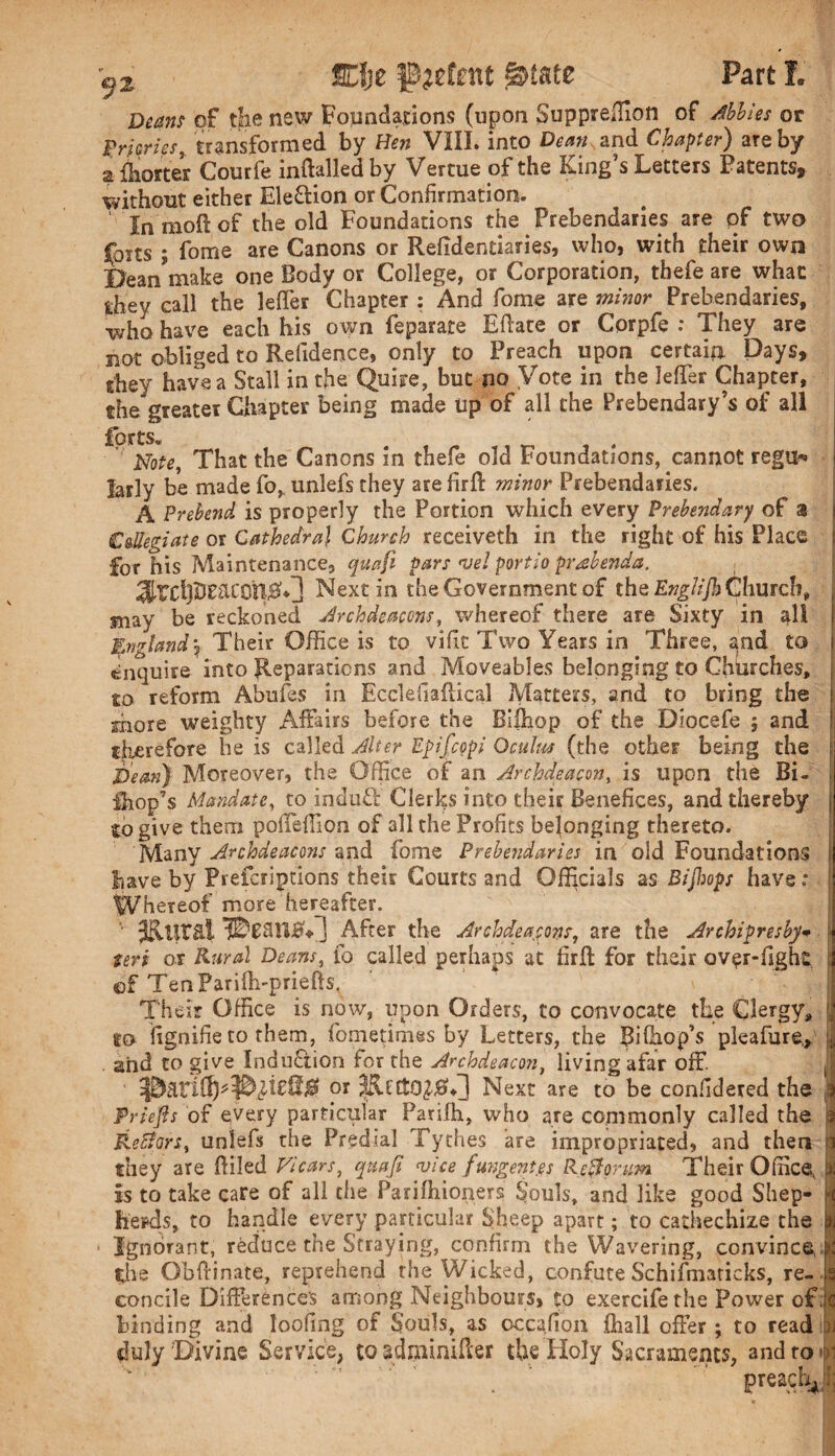 ®je detent Part 3L of the new Fopndations (upon Supprefiion of Abbles or Pricries, transformed by Hen VIII. into Dean and Chapter) are by a Shorter Courfe inftalled by Vertue of the King’s Letters Patents, without either Election or Confirmation. ‘ In moil of the old Foundations the Prebendaries are of two forts ; fome are Canons or Refidentiaries, who, with their own Bean’make one Body or College, or Corporation, thefe are what they call the leffer Chapter : And fome are minor Prebendaries, who have each his own feparare Eftate or Corpfe : They are not obliged to Refidence, only to Preach upon certain Days, they have a Stall in the Quire, but no Vote in the leffer Chapter, the greater Chapter being made Up of all the Prebendary’s of all forts* Note, That the Canons in thefe old Foundations, cannot regur* jaily be made fo, unlefs they arefirfl minor Prebendaries. A Prebend is properly the Portion which every Prebendary of a Collegiate or Cathedral Church receiveth in the right of his Place for his Maintenance, quafi pars vel portio prabenda. Next in the Government of the Englijh Church, may be reckoned Archdeacons, whereof there are Sixty in all England\ Their Office is to vifit Two Years in Three, ^nd to enquire into Reparations and Moveables belonging to Cfibrches, so reform Abufes in Ecclefiailical Matters, and to bring the more weighty Affairs before the Bifhop of the Diocefe ; and therefore he is called Alter Epifcopi Qculus (the other being the Hern) Moreover, the Office of an Archdeacon, is upon the Bi- Ihop’s Mandate, to induff Clerks into their Benefices, and thereby to give them poffeffion of all the Profits belonging thereto. Many Archdeacons and fome Prebendaries in old Foundations have by Preferiptions their Courts and Officials as Bijhops have .* Whereof more hereafter. JKurai llTHnB* J After the Archdeacons, are the Archipresby* Seri or Kurd Deans, fo called perhaps at firft for their over-fight ; of TenParifh-priefts. Their Office is now, upon Orders, to convocate the Clergy, to fignifieto them, fometimes by Letters, the Bilhop’s pleafure* . and to give Induction for the Archdeacon, living afar off. or Next are to be confidered the Priejis of every particular Parifh, who are commonly called the 1 Re&ars, unlefs the Predial Tythes are impropriated, and then | they are (filed Vicars, quafi vice fungent.es Keftorum Their Office, is to take care of all die Parilhioners Souls, and like good Shep¬ herds, to handle every particular Sheep apart; to cathechize the Ignorant, reduce the Straying, confirm the Wavering, convince ; die Obftinate, reprehend the Wicked, confute Schifinaricks, re¬ concile Difference's among Neighbours, to exercifethe Power of. c binding and looting of Souls, as occafion fliall offer ; to read u duly Divine Service, co adminifter the Holy Sacraments, and to i preach ‘ i;