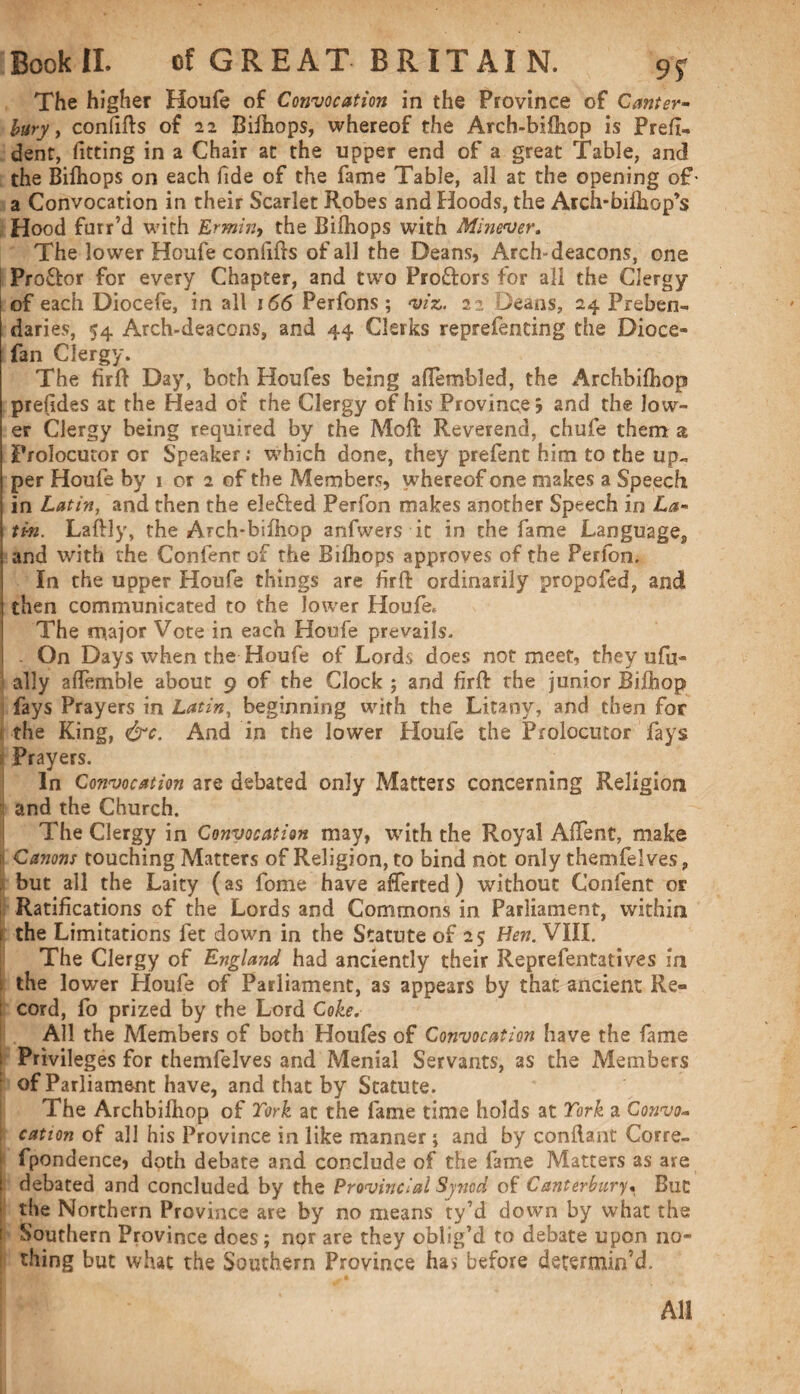 9f The higher Houfe of Convocation in the Province of Canter¬ bury , confifls of 22 Bifhops, whereof the Arch-bifliop is Prefi- dent, fitting in a Chair at the upper end of a great Table, and the Bifhops on each fide of the fame Table, all at the opening of- a Convocation in their Scarlet Robes and Hoods, the Arch-bifhop’s Hood furr’d with Ermin, the Bifhops with Minever. The lower Houfe confifls of all the Deans, Arch-deacons, one Pro&or for every Chapter, and two Proftors for all the Clergy of each Diocefe, in all 166 Perfons ; viz. 22 Deans, 24 Preben¬ daries, 54 Arch-deacons, and 44 Clerks reprefenting the Dioce- fan Clergy. The firfl Day, both Houfes being afiembled, the Archbifhop prefides at the Head of the Clergy of his Province; and the low¬ er Clergy being required by the Moll Reverend, chufe them a Prolocutor or Speaker; which done, they prefent him to the up¬ per Houfe by 1 or 2 of the Members, whereof one makes a Speech in Latin, and then the elefted Perfon makes another Speech in La¬ tin. Laflly, the Arch'bifhop anfwers it in the fame Language, and with the Confenr of the Bifhops approves of the Perfon. In the upper Houfe things are firfl ordinarily propofed, and then communicated to the lower Houfe. The major Vote in each Houfe prevails. . On Days when the Houfe of Lords does not meet, they ufu- ally aflemble about 9 of the Clock ; and firfl rhe junior Bifhop fays Prayers in Latin, beginning with the Litany, and then foe the King, &c. And in the lower Houfe the Prolocutor fays Prayers. In Convocation are debated only Matters concerning Religion and the Church. The Clergy in Convocation may, with the Royal AfTent, make Canons touching Matters of Religion, to bind not only themfelves, but all the Laity (as fome have afferted) without Confent or Ratifications of the Lords and Commons in Parliament, within the Limitations fet down in the Statute of 25; Hen. VIII. The Clergy of England had anciently their Reprefentatives in the lower Houfe of Parliament, as appears by that ancient Re¬ cord, fo prized by the Lord Coke. All the Members of both Houfes of Convocation have the fame Privileges for themfelves and Menial Servants, as the Members of Parliament have, and that by Statute. The Archbifhop of Tork at the fame time holds at Tork a Convo¬ cation of all his Province in like manner; and by conilant Corre- fpondence* doth debate and conclude of the fame Matters as are debated and concluded by the Provincial Synod of Canterbury« But the Northern Province are by no means ty’d down by what the Southern Province does; npr are they oblig’d to debate upon no¬ thing but what the Southern Province has before determin’d. All