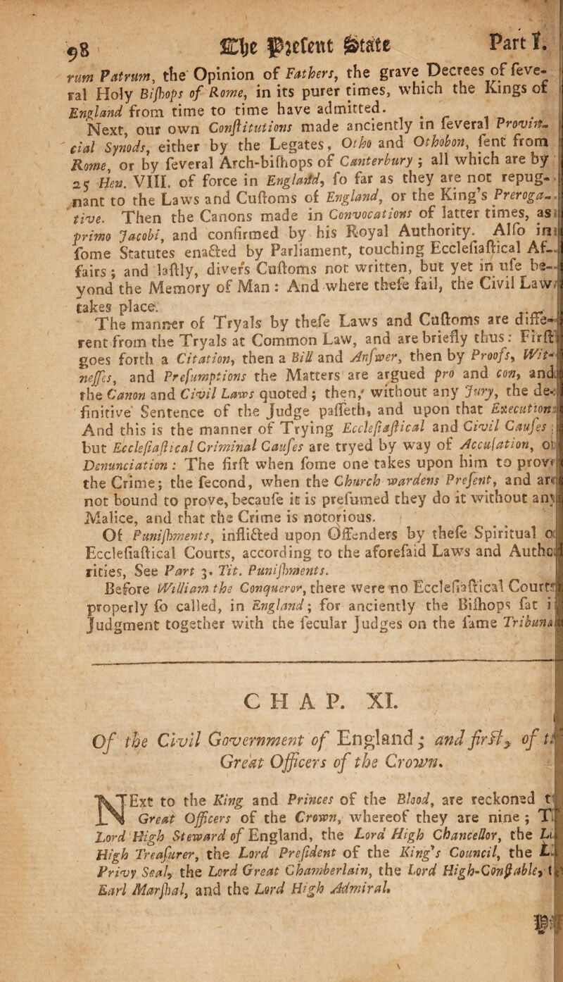 Elje patent 0tate rum Patrum, the Opinion of Fathers, the grave Decrees of feve- fa! Holy Biflops of Rome, in its purer times, which the Kings ot England from time to time have admitted. Next, our own Conjlituiions made anciently in lev era! Pro<vnt~ cial Synods, either by the Legates, Otho and Othofon, lent from Rome, or by feveral Arch-bifhops of Canterbury ; all which are by ■ay Ben. VIII. of force in England, fo far as they are not repug¬ nant to the Laws and Cuftoms of England, or the King’s Preroga- five. Then the Canons made in Convocations of latter times, as prime Jacobi, and confirmed by his Royal Authority. Alfo in fome Statutes enaded by Parliament, touching Ecclefiafheal Af¬ fairs ; and laftly, divers Cuftoms not written, but yet in ufe be¬ yond the Memory of Man : And where thefe fail, the Civil Law- takes place. r.„ The manner of Try sis by thefe Laws and Cuftoms are dine* rent from the Tryals at Common Law, and are briefly thus: Fir ft goes forth a Citation, then a Bill and Arfwer, then by Proofs, Wit- nejfcs, and Preemptions the Matters are argued pro and cm> and the Canon and Civil Laws quoted ; then,' without any Jury, the de*: finitive Sentence of the judge pafteth, and upon that Execution And this is the manner of Trying Ecclefajlical and Civil Caujes hut Ecclefiafheal Criminal Caufes are tryed by way of Peculation, ot Denunciation : The firft when fome one takes upon him to psrov< the Crime; the fecond, when the Church wardens Prefent, and am not bound to prove, becaufe it is prefumed they do it without ami Malice, and that the Crime is notorious. Of Punishments, infli&ed upon Offenders bv thefe Spiritual a Ecclefiaftical Courts, according to the aforefaid Laws and Authc, rities, See Part 3. Tit. Punijhments. Before William the Conqueror, there were no Ecclefiaftical Court? properly fo called, in England; for anciently the Bifhops fat i Judgment together with the fecular Judges on the fame Tribune C H A. P. XL Of the Civil Government of England; and fir fly of U Great Officers of the Crown. NExt to the Ring and Princes of the Blood, are reckoned t Great Qffcers of the Crown, whereof they are nine ; Tl Lord High Steward of England, the Lord High Chancellor, the Li High Treafurer, the Lord Prefdent of the King's Council, the LI Privy Seal* the Lord Great Chamberlain, the Lord High-Confabkyi Earl Marjhal, and the Lord High Admiral