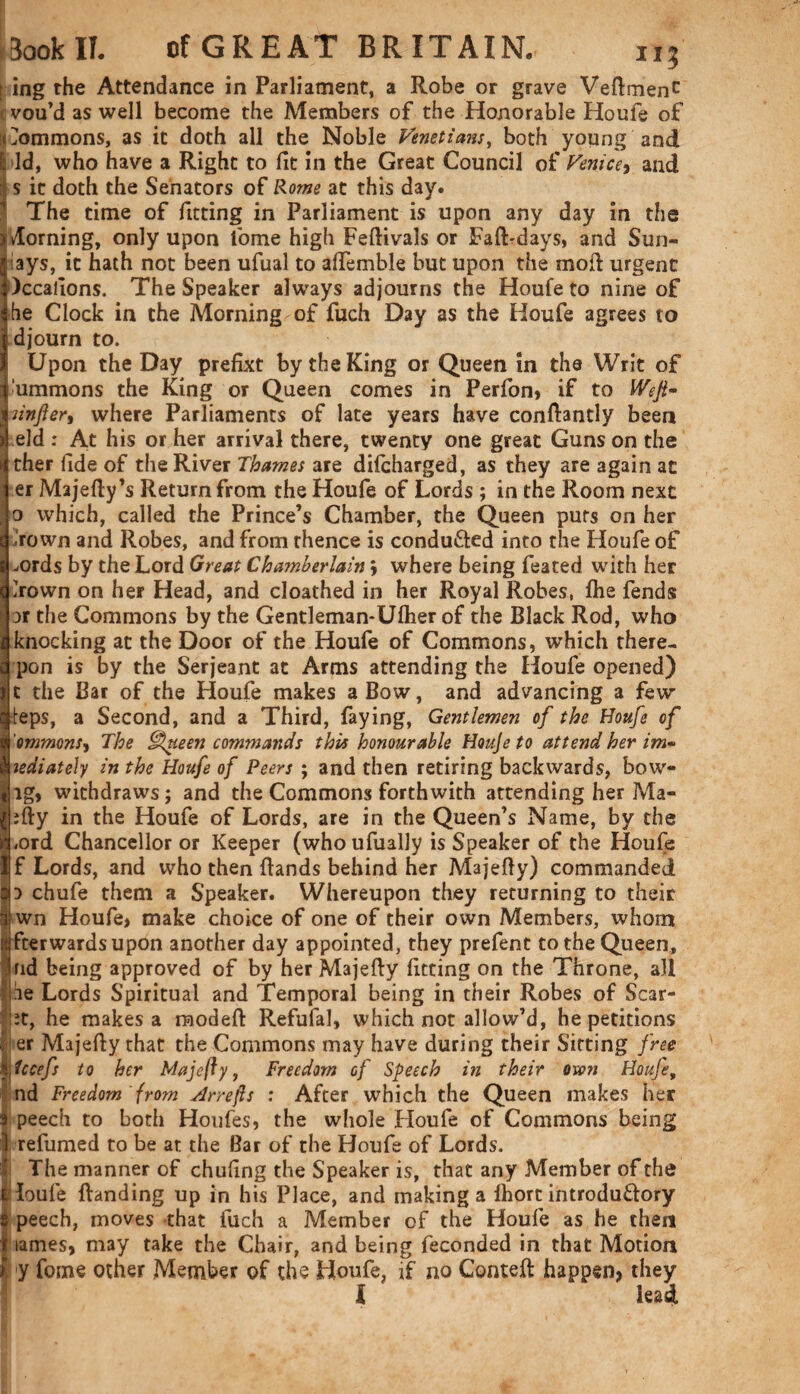 ■ ing the Attendance in Parliament, a Robe or grave VeftmenC vou’d as well become the Members of the Honorable Houfe of tTommons, as it doth all the Noble Venetians, both young and & Id, who have a Right to fit in the Great Council of Venice, and I s it doth the Senators of Rome at this day. The time of fitting in Parliament is upon any day in the doming, only upon fome high Feftivals or Faft-days, and Sun- lays, it hath not been ufual to aftemble but upon the moft urgent )ccafions. The Speaker always adjourns the Houfe to nine of he Clock in the Morning of fuch Day as the Houfe agrees to djourn to. Upon the Day prefixt by the King or Queen in the Writ of lummons the King or Queen comes in Perfon, if to Wejt~ unfer, where Parliaments of late years have conftantly been eld : At his or her arrival there, twenty one great Guns on the ther fide of the River Thames are difcharged, as they are again at er Majefty’s Return from the Houfe of Lords ; in the Room next o which, called the Prince’s Chamber, the Queen puts on her Irown and Robes, and from thence is conducted into the Houfe of gLords by the Lord Great Chamberlain j where being feated with her Irown on her Head, and cloathed in her Royal Robes, fhe fends ar the Commons by the Gentleman-Ulher of the Black Rod, who knocking at the Door of the Houfe of Commons, which there- pon is by the Serjeant at Arms attending the Houfe opened) t the Bar of the Houfe makes a Bow, and advancing a few teps, a Second, and a Third, faying, Gentlemen of the Houfe of ommons, The Queen commands this honourable Houje to attend her im~ 1' iediately in the Houfe of Peers ; and then retiring backwards, bow- lg, withdraws; and the Commons forthwith attending her Ma- ;fty in the Houfe of Lords, are in the Queen’s Name, by the .ord Chancellor or Keeper (who ufually is Speaker of the Houfe f Lords, and who then Bands behind her Majefty) commanded 3 chufe them a Speaker. Whereupon they returning to their wn Houfe, make choice of one of their own Members, whom fterwardsupon another day appointed, they prefent to the Queen, rid being approved of by her Majefty fitting on the Throne, all he Lords Spiritual and Temporal being in their Robes of Scar- it, he makes a raodeft Refufal, which not allow’d, he petitions er Majefty that the Commons may have during their Sitting free Ucefs to her Majefty, Freedom of Speech in their oxen Houfe, nd Freedom from Arrefls : After which the Queen makes her peech to both Houfes, the whole Houfe of Commons being 1 refumed to be at the Bar of the Houfe of Lords. The manner of chufing the Speaker is, that any Member of the Toufe (landing up in his Place, and making a (hort introduftory peech, moves that fuch a Member of the Houfe as he then lames, may take the Chair, and being feconded in that Motion ), y fome other Member of the Houfe, if no Conteft happen, they I lead