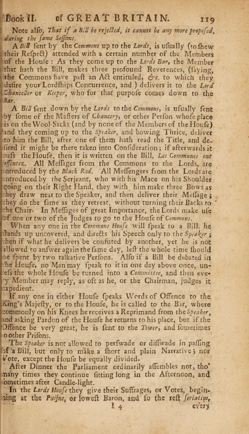 Note alfo, That if a Bill be rejected, it cannot be any more propofed, during the fame Sejfms. A Bid fent by the Commons up to the Lordst is ufually (rofhew . their Refpeft) attended with a certain number of the Members of the Houle : As they come up to the Lords Bar, the Member that hath the Bill, makes three profound Reverences, (faying, the Commons have paft an Aft entituied, &c. to which they ; delire your Lordfhips Concurrence, and ) delivers it to the Lord ■ Chancellor or Keeper, who for that purpofe comes down to the 1 Bar. A Bid fent down by the Lords to the Commons, is ufually fent by fome of the Mahers of Chancery, or other Perfon whofe place > is on the Wool-Sacks (and by none of the Members of the Houfe) Mnd they coming up to the Speaker, and bowing Thrice, deliver to him the Bill, after one of them hath read the Title, and de~ 3 fired it might be there taken into Conlideration; if afterwards it aafs the Houfe, then it is written on the Bill, Les Communes ont ijfentez. All Meffages from the Commons to the Lords, are nrroduced by the Black Rod. All Meffengers from the Lords are introduced by the Serjeant, who with his Mace on his Shoulder ^oing on their Right Hand, they with him make three Bows as hey draw near to the Speaker, and then deliver their MefTage ; :hey do the fame as they retreat, without turning their Backs to :he Chair. In Meflages of great Importance, the Lords make ufe of one or two of the Judges to go to the Houfe of Commons. When any one in the Commons Houfe will (peak to a Bill, he lands up uncovered, and directs his Speech only to the Speaker ; :hen if what he delivers be confuted by another, yet he is not illowed to anfwer again the fame day, left the whole time fhould be fpent by two talkative Perfons. Alfo if a Bill be debated in :'he Houfe, no Man may fpeak to it in one day above once, un« efs the whole Houfe be turned into a Committee, and then eve- •y Member may reply, as oft as he, or the Chairman, judges it :xpedient. If any one in either Houfe fpeaks Words of Offence to the King’s Majefty, or to the Houle, he is called to the Bar, where :ommonly on his Knees he receives a Reprimand from theSpeakert md asking Pardon of the Houfe he returns to his place, but if the Offence be very great, he is fent to the Tower, and fometimes 0 other Prifons. The Speaker is not allowed to perfwade or diftwade in pa fling jf a Bill, but only to make a fhort and plain Narrative 5 nor Tote, except the Houfe be equally divided. After Dinner the Parliament ordinarily afTembles not, tho* nany times they continue fitting long in the Afternoon, and ometimes after Candle-light. .In the Lords Houfe they give their Suffrages, or Votes, begin¬ ning at the Puifne, or lowed Baron, and fo the reft feriatimr I 4 every