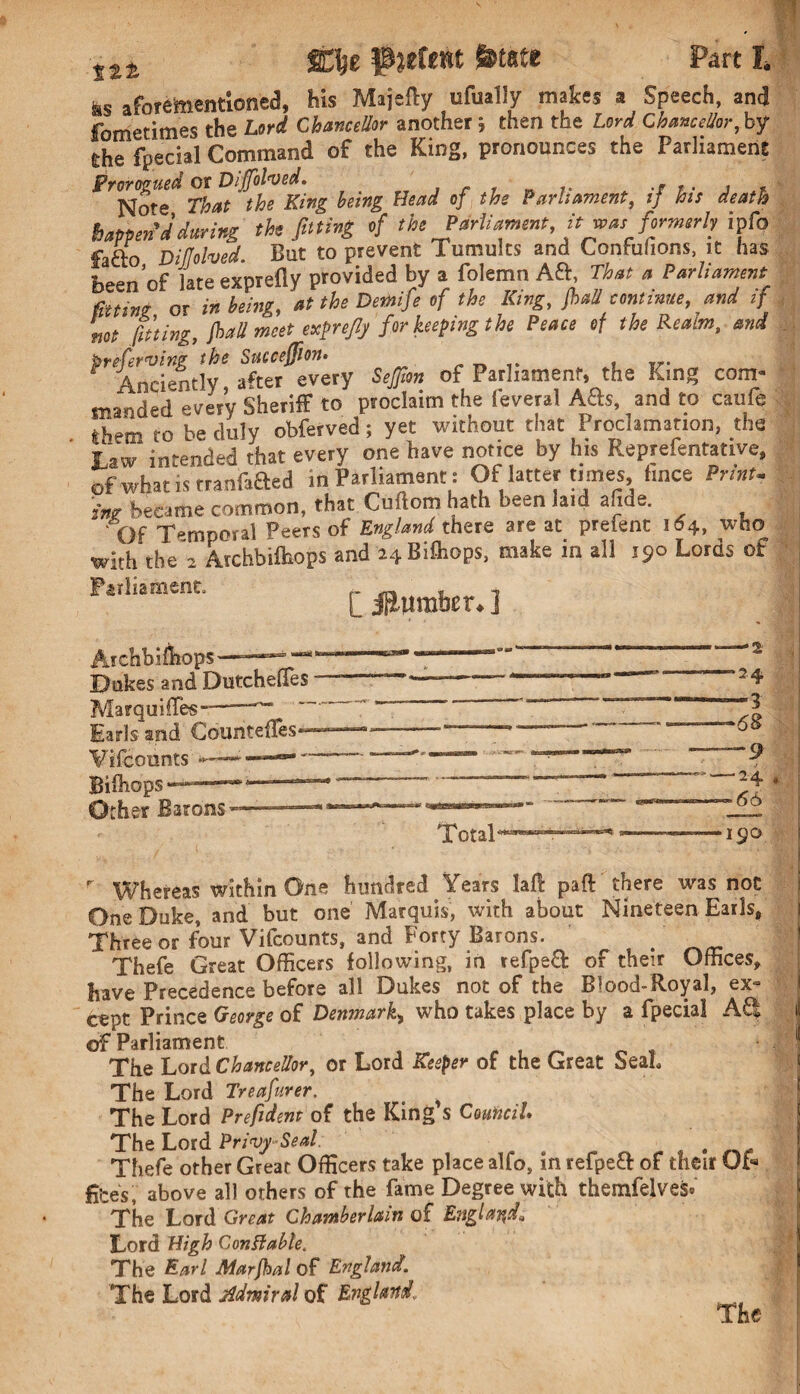 ttt mt f jefent ft fete Part t ks aforementioned, his Majtfty ufually makes a Speech, and fometimes the Lord Chancellor another; then the Lord Chancellor, by the facial Command of the King, pronounces the Parliament Prorogued or Dijfolved. Note That the King being Head of the Parliament, if his death happen'd during the fitting of the Parliament itwasformerly ipfo fafto Dillolved But to prevent Tumults and Confuhons, it has been’of late exprefly provided by a folemn Aft That a Parliament fitting or in being, at the Demife of the King, frail continue, and if not fitting, frail meet exfnflj for keeping the Peace of the Realm, and Preferring the Succeffion. , Anciently after every Seffion of Parliament, the King com¬ manded every Sheriff to proclaim the feveral Ads, and to Caufe them to be duly obferved; yet without that Proclamation, the Law intended that every one have notice by his Reprefentative, of what is rranfafted in Parliament: Of latter ti mes, fmce Print, ing became common, that Cufiom hath been laid a ide. Of Temporal Peers of England there are at prefent 164, who with the'2 Archbilhops and i4Bi{hops, make in all 190 Lords of Parliament. ~ ^ . * [ iftwmber* ] ArchbifliopS' Dtakes and Dutchefles Marquiffies-- Earls and Countefles* Vifcounts *■— Bifliops Other Barons < — 2.4, — 3 —68 — 9 -—24 — 66 Total' •190 r Whereas within One hundred Years laf! part there was not One Duke, and but one Marquis, with about Nineteen Earls, Three or four Vifcounts, and Forty Barons. . Thefe Great Officers following, in refpeft of their Offices, have Precedence before all Dukes not of the Blood-Royal, ex¬ cept Prince George of Denmark, who takes place by a fpecia] A£t it of Parliament , _ , The Lord Chancellor, or Lord Keeper of the Great SeaL The Lord Treafurer. The Lord Prefident of the King's Council The Lord Privy-Seal . Thefe other Great Officers take place alfo, in refpeft of their Of- fees, above all others of the fame Degree with themfelves. The Lord Great Chamberlain of England* Lord High Con ft able. The Earl Marjhal of England. The Lord admiral of England. The