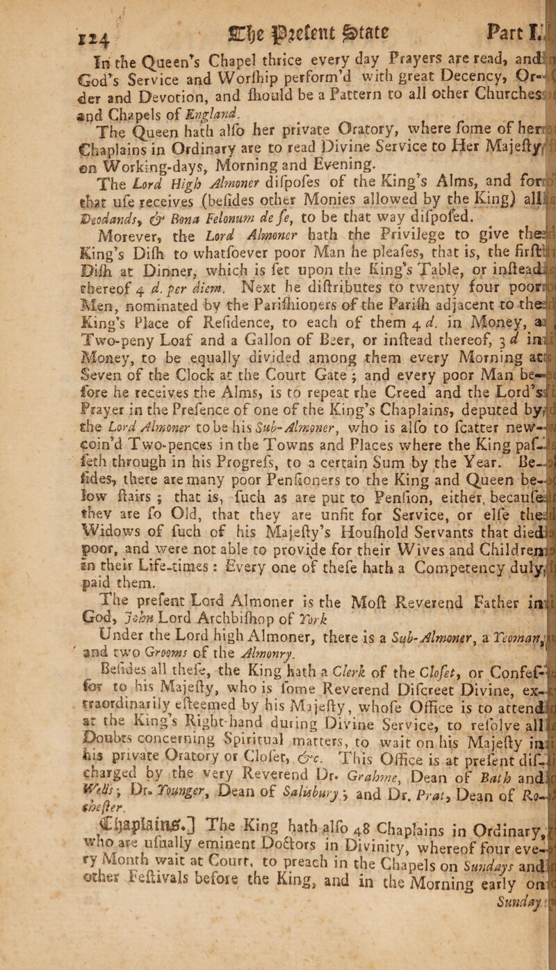 X24 SCU patent In the Queen’s Chapel thrice everyday Prayers are read, and n God’s Service and Worlhip perform’d with great Decency, Or- ( der and Devotion, and fhould be a Pattern to all other Churches and Chapels of England. , The Queen hath alfo her private Oratory, where feme of her ? Chaplains in Ordinary are to read Divine Service to Her Majefty on Working-days, Morning and Evening. The Lord High Almoner difpofes of the King’s Alms, and for* that ufe receives (befides other Monies allowed by the King) aliis's Deodandsy & Bona Feionum de fe, to be that way difpofed. Morever, the Lord Almoner hath the Privilege to give the; I King’s Dilh to whatfoever poor Man he pleafes, that is, the firft: Diftt at Dinner, which islet upon the King’s Table, or infleaci: thereof 4 d. per diem. Next he diftributes to twenty four pooris Men, nominated by the Parihiioners of the Parilh adjacent to the ; King’s Place of Refidence, to each of them 4 d. in Money, a. ( Two-peny Loaf and a Gallon of Beer, or inftead thereof, 3 d inil Money, to be equally divided among them every Morning at Seven of the Clock at the Court Gate; and every poor Man be-* c fore he receives the Alms, is to repeat rhe Creed and the Lord’s ' Prayer in the Prefence of one of the King’s Chaplains, deputed by the Lord Almoner to be hi $ Sub-Almoner, who is alfo to fcatter neW—jvj coin’d Two-pences in the Towns and Places where the King paf-is feth through in his Progrefs, to a certain Sum by the Year. Be- oj lides, there are many poor Penfioners to the King and Queen be-K low Hairs ; that is, fuch as are put to Penfion, either, becaufe;»lt they are fo Old, that they are unfit for Service, or elfe thedd Widows of fuch of his Majefty’s Houlhold Servants that diedia poor, and were not able to provide for their Wives and Child rents; in their Life-times: Every one of thefe hath a Competency duly,ft paid them. The prefent Lord Almoner is the Moil Reverend Father ini'. God, John Lord Archbifhop of York Under the Lord high Almoner, there is a Sub-Almwier, a Yeoman^ and two Grooms of the Almonry. Behdes all thefe, the King hath a Clerk of the Clofet, or Confef- for to HR Majefty, who is lotne Reverend Difcreet Divine, ex- v traordinarily efteerned by his Majefty, W'hofe Office is to attend'd at the King s Right-hand duiing Divine Service, to refolve all hi Doubts concerning Spiritual matters, to wait on his Majefty iroj his private Oratory or Clofet, &*. This Office is at preient difjj charged by the very Reverend Dr. Grahsne, Dean of Bath and)n Mils-, Dr. Younger, Dean of Salisbury 3 and Dr. Praty Dean of Ro-J s/os (ter. Tne King nath alfo 48 Chaplains in Ordinary.?! wnoare ufually eminent Do&ors in Divinity, whereof four eve-| ry Month wait at Court, to preach in the Chapels on Sundays antLfl '-liivals be lose the King, and in the Morning early one Sunday \ nj