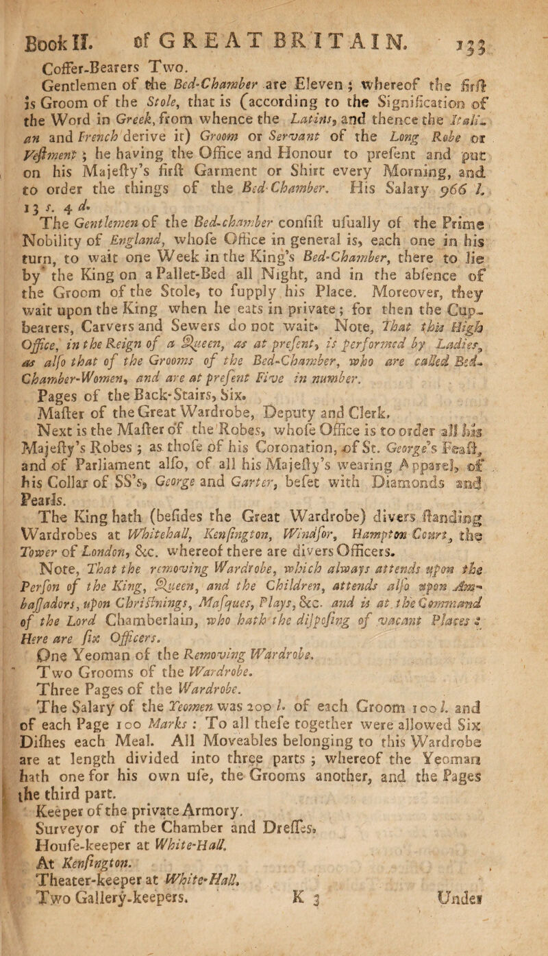 Coffer-Bearers Two. Gentlemen of the Bed-Chamber .are Eleven ; whereof the fir If is Groom of the Stole, that is (according to the Signification of the Word in Greek, from whence the Latins, and thence the Itali¬ an and trench derive it) Groom or Servant of the Long Rube m Feftmen't; he having the Office and Honour to prefent arid put on his Majetty’s firft Garment or Shirt every Morning, and to order the things of the Bed-Chamber. Elis Salary 5?66 '/. 13 f. 4 The Gentlemen of the Bed-chamber conttft ufualiy of the Prims Nobility of England, whofe Office in general is, each one in his turn, to wait one Week in the King’s Bed-Chamber, there to lie by' the King on a Pallet-Bed all Night, and in the abfence of the Groom of the Stole, to fupply his Place. Moreover, they wait upon the King when he eats in private; for then the Cup¬ bearers, Carvers and Sewers do not wait* Note, That this High Office, in the Reign of a J\ieen, as at prefent, is performed by Ladies^ as alfo that of the Grooms of the Bed-Chamber, who are called Bid-* Chamber-Women, and are at prefent Five in number. Pages of the Back-Stairs, Six. Matter of the Great Wardrobe, Deputy and Clerk, Next is the Matter of the’Robes, whofe Office is to order all im Majetty’s Robes; as. thofe of his Coronation, of St. George's Fealf, and of Parliament alfo, of all his Majefty’s wearing Apparel, of his Collaj of SS’s, George and Garter, befet with Diamonds and Pearls. The King hath (befides the Great Wardrobe) divers Handing Wardrobes at Whitehall, Kenfington, Wind for, Hampton Court} the Tower of London, &c. whereof there are divers Officers. Note, That the removing Wardrobe, which always attends upon the Perfon of the King, Queen, and the Children, attends alfo upon Am- bafadors, upon Chrifinings, Mafjues, Plays, See. and is at. the Command of the Lord Chamberlain, who hath the dijpefing of vacant Placet* Here are fix Officers. One Yeoman of the Removing Wardrobe. Two Grooms of the Wardrobe. Three Pages of the Wardrobe. The Salary of the Yeomen was aop L of each Groom iool. and of each Page ico Marks : To all thefe together were allowed Six Ditties each Meal. All Moveables belonging to this Wardrobe are at length divided into three parts ; whereof the Yeoman hath one for his own ufe, the Grooms another, and the Pages ihe third part. Keeper of the private Armory. Surveyor of the Chamber and Dr ettes, Houfe-keeper at White-Hall. At Kenfington. Theater-keeper at White-Had, Two Gallery-keepers. K 3 Undei