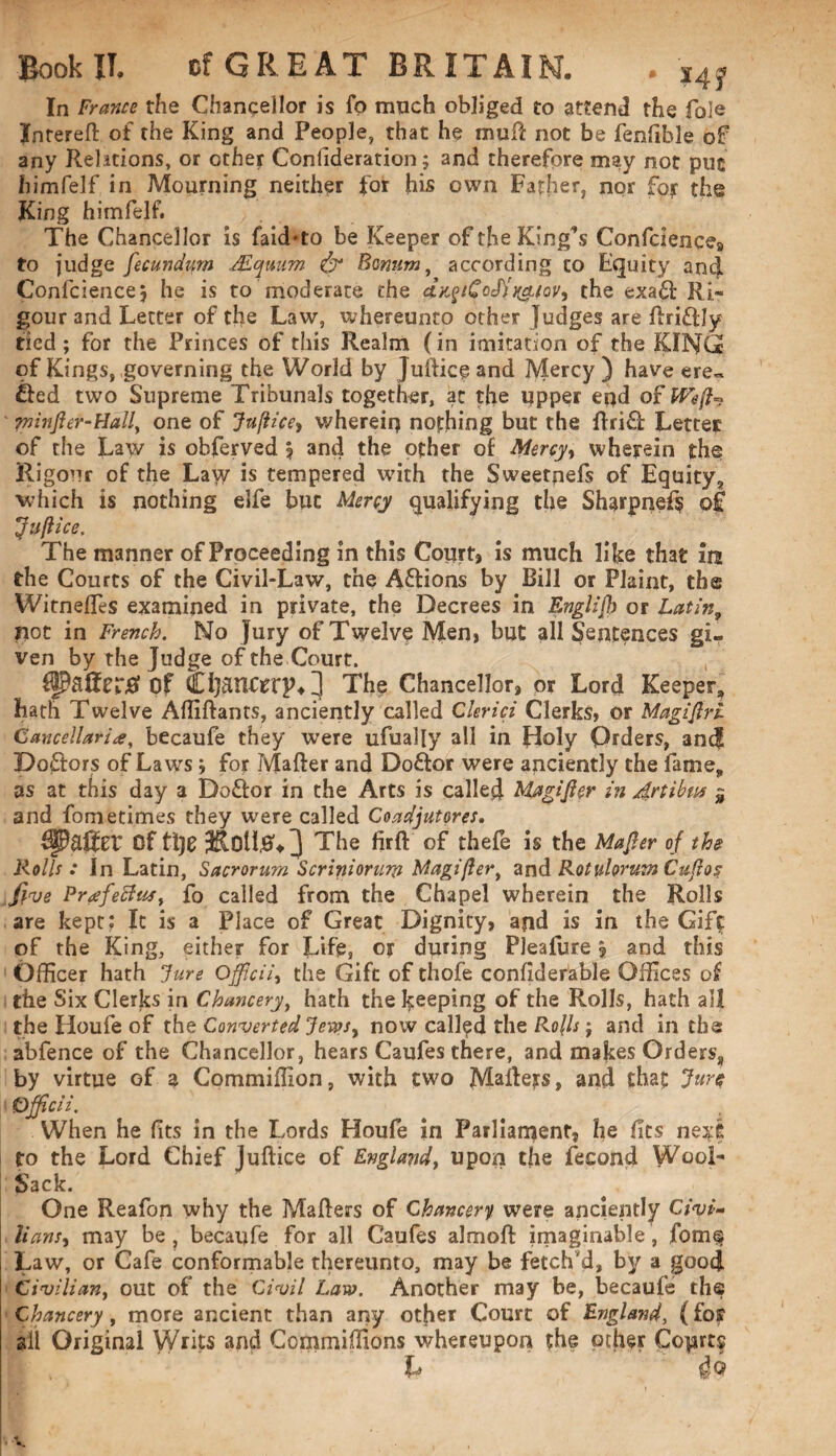 In Francs the Chancellor is fo much obliged to attend the foie Intereft of the King and People, that he muil not be fenfible of any Rehtions, or ether Confideration; and therefore may not put himfelf in Mourning neither for his own Father, nor fojr the King himfelf. The Chancellor is faidto be Keeper of theKingfs Confdence9 to judge fecundurn dEquum & Bwum, according to Equity and Confcience, he is to moderate the dx,$iGo<fh(cLioVy the exa£l Ri¬ gour and Letter of the Law, whereunto other Judges are ilri&Iy tied; for the Princes of this Realm (in imitation of the KING of Kings, governing the World by Juiliceand JVlercy ) have ere= £led two Supreme Tribunals together, at the upper end of Weft* piinfter-Hally one of Jujiicey wherein nothing but the ilri£l Letter of the Law is obferved | and the other of Mercyt wherein the Rigour of the Law is tempered with the Sweetpefs of Equity,, which is nothing elfe but Mercy qualifying the Sharpnefs of Juflice. The manner of Proceeding in this Court, is much like that in the Courts of the Civil-Law, the A&ions by Bill or Plaint, the Witneffis examined in private, the Decrees in EngUjh or Latin9 riot in French. No Jury of Twelve Men, but all Sentences gi¬ ven by the Judge of the Court. Rafter# Of Chanfrrp^] The Chancellor, or Lord Keeper, hath Twelve Affiftants, anciently called CUrici Clerks, or Magiftri Cancellariay becaufe they were ufually all in fioly Orders, and Do£lors of Laws j for Mailer and Doctor were anciently the fame, as at this day a Do£lor in the Arts is called Magifter in 4rtibus $ and fometimes they were called Coadjutores. Of tl)e The firil of thefe is the Majier of the Rolls : In Latin, Sacrorum Scriniorurp Magiflert and Rotulorum Cuflos five Prafetfus, fo called from the Chapel wherein the Rolls are kept; It is a Place of Great Dignity, and is in the Gift of the King, either for Life, or during Pleafure ? and this Officer hath ‘Jure Officii, the Gift of thofe confiderable Offices of the Six Clerks in Chunceryt hath the keeping of the Rolls, hath all the Houfe of the Converted Jewsy now called the Rc/h ; and in the abfence of the Chancellor, hears Caufes there, and makes Orders8 by virtue of a Commiffion, with two Mailers, and that Jure Officii. . When he fits in the Lords Houfe in Parliament, he fits next to the Lord Chief Juflice of England, upon the fecond Wool- Sack. One Reafon why the Mailers of Chancery were anciently Civi¬ lians % may be , becaufe for all Caufes almoil imaginable, fom§ Law, or Cafe conformable thereunto, may be fetch'd, by a good Civilian, out of the Civil Law. Another may be, becaufe the Chancery, more ancient than any other Court of England, (for all Original Writs and Commiffions whereupon the other Coprts L 46